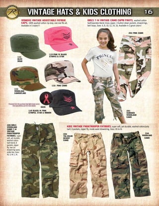 VINTAGE HATs & KIds CLOTHING                                                                                                          16
                        WOmENs VINTAGE AdJusTABLE FATIGuE                                               GIrLs 7-14 VINTAGE CAmO CAPrI PANTs, washed cotton
                        CAPs, 100% washed cotton rip-stop, one size fits all,                           twill/spandex blend, brass zipper, 4 button down pockets, drawstrings,
                        Available in 5 styles!!!                                                        belt loops, Sizes: 6, 8, 10, 12, 14, 16, Available in 2 great colors!

                                                                                                                                                       2042 PINK CAmO




                                                                 1159 PINK W/BLACK
                 1155                                            sTrIPEs & sTAr
                 OLIVE
                 drAB




                                                                   1156 PINK CAmO
           1153
           WOOdLANd
           CAmOuFLAGE




  Proceeds from this purchase help fight breast cancer.
        Visit www.Rothco.com for more details.
                                                          BACK
                                   1149 BLACK W/PINK                                                                                                 2041
                                   sTrIPEs, sTAr & rIBBON                                                                                            suBduEd
                                                                                                                                                     WOOdLANd
                                                                                                                                                     CAmO


4486 GIrLs
WOOdLANd                                                                             KIds VINTAGE PArATrOOPEr FATIGuEs, super soft, yet durable, washed cotton/poly
CAmO 7-14                                                                            twill, 6 pockets, zipper fly, inside waist drawstring, Sizes: XS to XL
VINTAGE
PArATrOOPEr                                                                   2046                                                                                         2546
FATIGuEs, super                                                               TrI-COLOr                                                                                WOOdLANd
soft, yet durable,                                                            dEsErT                                                                                     CAmO
washed cotton                                                                 CAmO
twill blend, 8
pockets, zipper
fly, low cut
drawstring waist,
ankle ties, Sizes:
XS, S, M, L, XL
 
