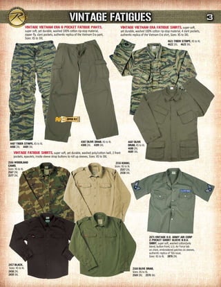 VINTAGE FATIGuEs                                                                                                  3
                  VINTAGE VIETNAm ErA 6 POCKET FATIGuE PANTs,                                       VINTAGE VIETNAm ErA FATIGuE sHIrTs, super soft,
                  super soft, yet durable, washed 100% cotton rip-stop material,                    yet durable, washed 100% cotton rip-stop material, 4 slant pockets,
                  zipper fly, slant pockets, authentic replica of the Vietnam Era pant,             authentic replica of the Vietnam Era shirt, Sizes: XS to 3XL
                  Sizes: XS to 3XL
                                                                                                                                             4621 TIGEr sTrIPE, XS to XL
                                                                                                                                             4622 2XL 4623 3XL




                                                                   4387 OLIVE drAB, XS to XL                4687 OLIVE
 4487 TIGEr sTrIPE, XS to XL                                       4388 2XL 4389 3XL                        drAB, XS to XL
 4488 2XL 4489 3XL                                                                                          4688 2XL
     VINTAGE FATIGuE sHIrTs, super soft, yet durable, washed poly/cotton twill, 2 front                     4689 3XL
     pockets, epaulets, inside sleeve strap buttons to roll up sleeves, Sizes: XS to 3XL
2566 WOOdLANd                                                                                   2556 KHAKI,
CAmO,                                                                                          Sizes: XS to XL
Sizes: XS to XL                                                                                     2557 2XL
2567 2XL                                                                                            2558 3XL
2577 3XL




                                                                                                                             2875 VINTAGE O.d. ArmY AIr COrP
                                                                                                                             2-POCKET sHOrT sLEEVE B.d.u.
                                                                                                                             sHIrT, super soft, washed cotton/poly
                                                                                                                             blend, button front, U.S. Air Force tab
                                                                                                                             on chest, embroidered patches on sleeves,
                                                                                                                             authentic replica of '50s issue,
                                                                                                                             Sizes: XS to XL 2876 2XL

2457 BLACK,
Sizes: XS to XL                                                                                                  2568 OLIVE drAB,
2458 2XL                                                                                                         Sizes: XS to XL
2459 3XL                                                                                                         2569 2XL 2570 3XL
 