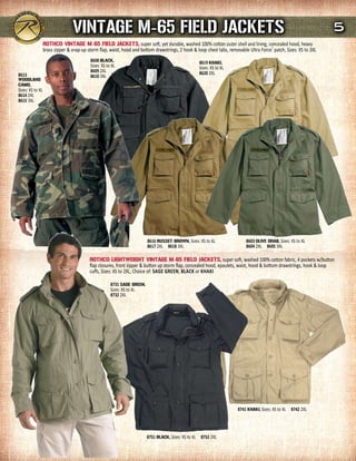 VINTAGE m-65 FIELd JACKETs                                                                                                         5
                  rOTHCO VINTAGE m-65 FIELd JACKETs, super soft, yet durable, washed 100% cotton outer shell and lining, concealed hood, heavy
                  brass zipper & snap-up storm flap, waist, hood and bottom drawstrings, 2 hook & loop chest tabs, removable Ultra Force® patch, Sizes: XS to 3XL
                                          8608 BLACK,                                               8619 KHAKI,
                                          Sizes: XS to XL                                           Sizes: XS to XL
                                          8609 2XL                                                  8620 2XL
8613                                      8610 3XL
WOOdLANd
CAmO,
Sizes: XS to XL
8614 2XL
8615 3XL




                                                                         8616 russET BrOWN, Sizes: XS to XL                 8603 OLIVE drAB, Sizes: XS to XL
                                                                         8617 2XL 8618 3XL                                  8604 2XL 8605 3XL

                                          rOTHCO LIGHTWEIGHT VINTAGE m-65 FIELd JACKETs, super soft, washed 100% cotton fabric, 4 pockets w/button
                                          flap closures, front zipper & button up storm flap, concealed hood, epaulets, waist, hood & bottom drawstrings, hook & loop
                                          cuffs, Sizes: XS to 2XL, Choice of: SagE gREEn, black or khaki

                                                      8731 sAGE GrEEN,
                                                      Sizes: XS to XL
                                                      8732 2XL




                                                                                                                        8741 KHAKI, Sizes: XS to XL 8742 2XL




                                                                         8751 BLACK, Sizes: XS to XL 8752 2XL
 