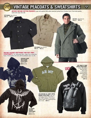 VINTAGE PEACOATs & sWEATsHIrTs 7
                 rOTHCO VINTAGE COTTON PEACOATs, super soft, washed 100% cotton outershell, quilted liner, 10 button front, 2 front slash pockets,
                 center vent, Sizes: XS to 3XL
 7877 BLACK, Sizes: XS to XL
 7878 2XL 7879 3XL
                                                                                                                                 7677 O.d., Sizes: XS to XL
                                                                                                                                 7678 2XL 7679 3XL




                                                                7872 KHAKI, Sizes: XS to XL
                                                                7873 2XL 7875 3XL


VINTAGE WAsHEd LIGHTWEIGHT mILITArY PrINT
sWEATsHIrTs, 7 oz. cotton/poly fabric, zipper front, drawstring
hood, 2 front pockets, knit wrist cuffs & waistband, Sizes: S to 3XL
                                   5280 NAVY BLuE
                                   ‘BATTLEsHIP'
                                   sWEATsHIrT,
                                   Sizes: S to XL
                                   5281 2XL, 3XL
                                                                                                                                          2096 ‘mAKE IT rAIN'
                                                                                                                                         ZIPPEr sWEATsHIrT,
                                                                                                                                              9.9 oz, 60% cotton/
                                                                                                                                                  40% poly fabric,
                                                                                                                                                       fleece lined,
                                                                                                                                                  2 front pockets,
                                                                                                                                                 drawstring hood,
                                                                                                                                                         elastic knit
                                                                                                                                                     cuffs & waist,
                                                                                                                                                      Sizes: S to XL
                                                                                                                                                           2097 2XL




                                                                         2093 VINTAGE O.d. ArmY ZIPPEr
                                                                         HOOdEd sWEATsHIrT, super soft
                                                                         cotton/poly material, fleece-lined, 3
                                                                         layer 'ARMY' applique, 2 front pouch
                                                                         pockets, elastic cuffs, drawstring hood,
                                                                         Sizes: S to XL 2094 2XL




                                                    5275 BLACK
                                                    ANCHOr
                                                    sWEATsHIrT,
                                                    Sizes: S to XL
                                                    5276 2XL, 3XL
 