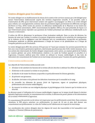 Annexe E             65



Centres désignés pour les enfants
Un centre désigné est un établissement du réseau de la santé et des services sociaux qui a été désigné pour
mener l’intervention médicosociale auprès des victimes d’agression sexuelle. Il est possible, suite à
l’autorisation du DPJ, qu’un intervenant scolaire soit appelé { accompagner un élève à un centre désigné
pour enfants. Les renseignements contenus dans les prochaines lignes proviennent de différents ouvrages
(St-Pierre et Viau, 2010; Centre de services en déficience intellectuelle de la Mauricie et du Centre-du-
Québec – Institut universitaire, 2007; Gouvernement du Québec 2001a;). Ils sont présentés de façon à ce
que l’intervenant puisse répondre aux questions de l’enfant présentant une déficience intellectuelle ou le
rassurer, si nécessaire.

Il relève du DPJ de déterminer la pertinence d’une évaluation médicale. Dans sa prise de décision, les
besoins de soins par l’enfant, le soutien { la preuve d’agression sexuelle ou la recherche de conséquences
de la violence ou de la négligence sont des éléments pris en considération. Lorsqu’elle est pertinente,
l’évaluation médicale se déroule généralement { l’étape de liaison et de planification ou { l’étape de
l’enquête policière ou de l’évaluation.

Le centre désigné peut offrir des services 24 h par jour et 7 jours par semaine. Ces services peuvent être en
lien avec ceux d’autres partenaires (policiers, intervenants psychosociaux des CLSC, Centre Jeunesse, etc.).
Les actions des intervenants du Centre désigné comprennent, entre autres, un examen général de l’enfant,
un examen génital, une prise d’informations relatives { la santé de l'enfant (passée et actuelle) et {
l'agression. L’examen médical peut être réalisé en utilisant la trousse médicolégale et des tests de
laboratoire (le consentement de l'enfant est en tout temps nécessaire pour l'examen des parties génitales).

L’intervention médicosociale

Les objectifs de l’intervention médicosociale sont :
    d’évaluer et de satisfaire les besoins de la victime afin de chercher { atténuer les effets de l’agression;
    d’informer et de soutenir la victime et ses proches;
    de déceler et de traiter les lésions corporelles et particulièrement les lésions génitales;
    de prévenir une grossesse;
    de déceler, de traiter et de prévenir les infections transmises par la sexualité ou le sang;
    de recueillir les éléments de preuve (récit de l’agression, signes et symptômes physiques,
    prélèvements de la trousse médicolégale);
    de rassurer la victime sur son intégrité physique et psychologique et de s’assurer que la victime est en
    sécurité.
La décision quant { l’utilisation de la trousse médicolégale s’appuie sur le temps écoulé depuis le dernier
épisode d’agression sexuelle, le consentement de la victime, la décision de porter plainte et les informations
de la victime relativement { l’agression.

Le consentement des parents ou du tuteur est requis pour que les prélèvements soient faits. Dans certaines
situations, le DPJ pourra autoriser ces prélèvements. Le jeune de 14 ans et plus doit donner son
consentement aux prélèvements. Le refus de l’enfant ou de l’adolescent est respecté en tout temps.

Les coordonnées des centres désignés dans les régions de Laval, des Laurentides et de Lanaudière sont
indiquées { l’Annexe J (Réseau de partenaires).


Cadre de référence
                       et interventions en regard de situations de violence auprès d’élèves
                       présentant une déficience intellectuelle âgés entre 4 et 17 ans
 