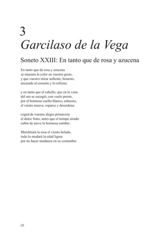 3
Garcilaso de la Vega
Soneto XXIII: En tanto que de rosa y azucena
En tanto que de rosa y azucena
se muestra la color en vuestro gesto,
y que vuestro mirar ardiente, honesto,
enciende al corazón y lo refrena;

y en tanto que el cabello, que en la vena
del oro se escogió, con vuelo presto,
por el hermoso cuello blanco, enhiesto,
el viento mueve, esparce y desordena:

coged de vuestra alegre primavera
el dulce fruto, antes que el tiempo airado
cubra de nieve la hermosa cumbre.

Marchitará la rosa el viento helado,
todo lo mudará la edad ligera
por no hacer mudanza en su costumbre




10
 