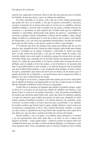 Don Quijote de la Mancha

todo de oro, según dice su historia. Diera él, por dar una mano de coces al traidor
de Galalón, al ama que tenía, y aun a su sobrina de añadidura.
      En efeto, rematado ya su juicio, vino a dar en el más estraño pensamiento
que jamás dio loco en el mundo; y fue que le pareció convenible y necesario,
así para el aumento de su honra como para el servicio de su república, hacerse
caballero andante, y irse por todo el mundo con sus armas y caballo a buscar las
aventuras y a ejercitarse en todo aquello que él había leído que los caballeros
andantes se ejercitaban, deshaciendo todo género de agravio, y poniéndose en
ocasiones y peligros donde, acabándolos, cobrase eterno nombre y fama. Imagi-
nábase el pobre ya coronado por el valor de su brazo, por lo menos, del imperio
de Trapisonda; y así, con estos tan agradables pensamientos, llevado del estraño
gusto que en ellos sentía, se dio priesa a poner en efeto lo que deseaba.
     Y lo primero que hizo fue limpiar unas armas que habían sido de sus bis-
abuelos, que, tomadas de orín y llenas de moho, luengos siglos había que estaban
puestas y olvidadas en un rincón. Limpiólas y aderezólas lo mejor que pudo,
pero vio que tenían una gran falta, y era que no tenían celada de encaje, sino
morrión simple; mas a esto suplió su industria, porque de cartones hizo un modo
de media celada, que, encajada con el morrión, hacían una apariencia de celada
entera. Es verdad que para probar si era fuerte y podía estar al riesgo de una cu-
chillada, sacó su espada y le dio dos golpes, y con el primero y en un punto des-
hizo lo que había hecho en una semana; y no dejó de parecerle mal la facilidad
con que la había hecho pedazos, y, por asegurarse deste peligro, la tornó a hacer
de nuevo, poniéndole unas barras de hierro por de dentro, de tal manera que él
quedó satisfecho de su fortaleza; y, sin querer hacer nueva experiencia della, la
diputó y tuvo por celada finísima de encaje.
      Fue luego a ver su rocín, y, aunque tenía más cuartos que un real y más tachas
que el caballo de Gonela, que tantum pellis et ossa fuit, le pareció que ni el Bucé-
falo de Alejandro ni Babieca el del Cid con él se igualaban.
      Cuatro días se le pasaron en imaginar qué nombre le pondría; porque, según
se decía él a sí mesmo, no era razón que caballo de caballero tan famoso, y tan
bueno él por sí, estuviese sin nombre conocido; y ansí, procuraba acomodársele
de manera que declarase quién había sido, antes que fuese de caballero andante,
y lo que era entonces; pues estaba muy puesto en razón que, mudando su señor
estado, mudase él también el nombre, y le cobrase famoso y de estruendo, como
convenía a la nueva orden y al nuevo ejercicio que ya profesaba. Y así, después
de muchos nombres que formó, borró y quitó, añadió, deshizo y tornó a hacer en
su memoria e imaginación, al fin le vino a llamar Rocinante: nombre, a su pare-
cer, alto, sonoro y significativo de lo que había sido cuando fue rocín, antes de lo
que ahora era, que era antes y primero de todos los rocines del mundo.
      Puesto nombre, y tan a su gusto, a su caballo, quiso ponérsele a sí mismo,
y en este pensamiento duró otros ocho días, y al cabo se vino a llamar don
Quijote; de donde —como queda dicho— tomaron ocasión los autores desta tan
verdadera historia que, sin duda, se debía de llamar Quijada, y no Quesada, como
otros quisieron decir. Pero, acordándose que el valeroso Amadís no sólo se había

100
 