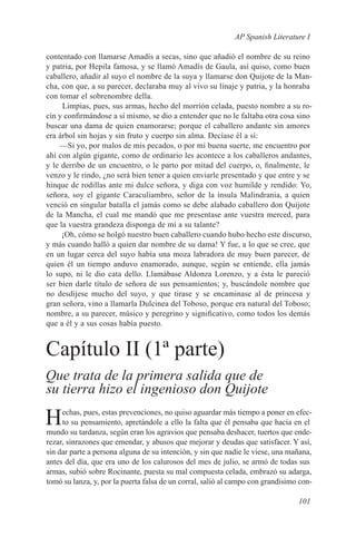 AP Spanish Literature I

contentado con llamarse Amadís a secas, sino que añadió el nombre de su reino
y patria, por Hepila famosa, y se llamó Amadís de Gaula, así quiso, como buen
caballero, añadir al suyo el nombre de la suya y llamarse don Quijote de la Man-
cha, con que, a su parecer, declaraba muy al vivo su linaje y patria, y la honraba
con tomar el sobrenombre della.
     Limpias, pues, sus armas, hecho del morrión celada, puesto nombre a su ro-
cín y confirmándose a sí mismo, se dio a entender que no le faltaba otra cosa sino
buscar una dama de quien enamorarse; porque el caballero andante sin amores
era árbol sin hojas y sin fruto y cuerpo sin alma. Decíase él a sí:
    —Si yo, por malos de mis pecados, o por mi buena suerte, me encuentro por
ahí con algún gigante, como de ordinario les acontece a los caballeros andantes,
y le derribo de un encuentro, o le parto por mitad del cuerpo, o, finalmente, le
venzo y le rindo, ¿no será bien tener a quien enviarle presentado y que entre y se
hinque de rodillas ante mi dulce señora, y diga con voz humilde y rendido: Yo,
señora, soy el gigante Caraculiambro, señor de la ínsula Malindrania, a quien
venció en singular batalla el jamás como se debe alabado caballero don Quijote
de la Mancha, el cual me mandó que me presentase ante vuestra merced, para
que la vuestra grandeza disponga de mí a su talante?
     ¡Oh, cómo se holgó nuestro buen caballero cuando hubo hecho este discurso,
y más cuando halló a quien dar nombre de su dama! Y fue, a lo que se cree, que
en un lugar cerca del suyo había una moza labradora de muy buen parecer, de
quien él un tiempo anduvo enamorado, aunque, según se entiende, ella jamás
lo supo, ni le dio cata dello. Llamábase Aldonza Lorenzo, y a ésta le pareció
ser bien darle título de señora de sus pensamientos; y, buscándole nombre que
no desdijese mucho del suyo, y que tirase y se encaminase al de princesa y
gran señora, vino a llamarla Dulcinea del Toboso, porque era natural del Toboso;
nombre, a su parecer, músico y peregrino y significativo, como todos los demás
que a él y a sus cosas había puesto.


Capítulo II (1ª parte)
Que trata de la primera salida que de
su tierra hizo el ingenioso don Quijote

H    echas, pues, estas prevenciones, no quiso aguardar más tiempo a poner en efec-
     to su pensamiento, apretándole a ello la falta que él pensaba que hacía en el
mundo su tardanza, según eran los agravios que pensaba deshacer, tuertos que ende-
rezar, sinrazones que emendar, y abusos que mejorar y deudas que satisfacer. Y así,
sin dar parte a persona alguna de su intención, y sin que nadie le viese, una mañana,
antes del día, que era uno de los calurosos del mes de julio, se armó de todas sus
armas, subió sobre Rocinante, puesta su mal compuesta celada, embrazó su adarga,
tomó su lanza, y, por la puerta falsa de un corral, salió al campo con grandísimo con-

                                                                                 101
 