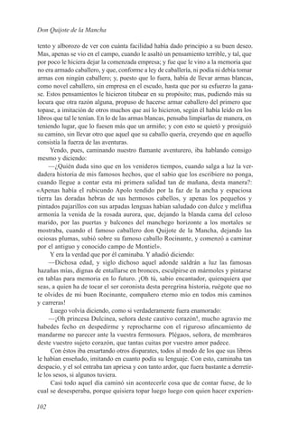 Don Quijote de la Mancha

tento y alborozo de ver con cuánta facilidad había dado principio a su buen deseo.
Mas, apenas se vio en el campo, cuando le asaltó un pensamiento terrible, y tal, que
por poco le hiciera dejar la comenzada empresa; y fue que le vino a la memoria que
no era armado caballero, y que, conforme a ley de caballería, ni podía ni debía tomar
armas con ningún caballero; y, puesto que lo fuera, había de llevar armas blancas,
como novel caballero, sin empresa en el escudo, hasta que por su esfuerzo la gana-
se. Estos pensamientos le hicieron titubear en su propósito; mas, pudiendo más su
locura que otra razón alguna, propuso de hacerse armar caballero del primero que
topase, a imitación de otros muchos que así lo hicieron, según él había leído en los
libros que tal le tenían. En lo de las armas blancas, pensaba limpiarlas de manera, en
teniendo lugar, que lo fuesen más que un armiño; y con esto se quietó y prosiguió
su camino, sin llevar otro que aquel que su caballo quería, creyendo que en aquello
consistía la fuerza de las aventuras.
     Yendo, pues, caminando nuestro flamante aventurero, iba hablando consigo
mesmo y diciendo:
     —¿Quién duda sino que en los venideros tiempos, cuando salga a luz la ver-
dadera historia de mis famosos hechos, que el sabio que los escribiere no ponga,
cuando llegue a contar esta mi primera salidad tan de mañana, desta manera?:
«Apenas había el rubicundo Apolo tendido por la faz de la ancha y espaciosa
tierra las doradas hebras de sus hermosos cabellos, y apenas los pequeños y
pintados pajarillos con sus arpadas lenguas habían saludado con dulce y meliflua
armonía la venida de la rosada aurora, que, dejando la blanda cama del celoso
marido, por las puertas y balcones del manchego horizonte a los mortales se
mostraba, cuando el famoso caballero don Quijote de la Mancha, dejando las
ociosas plumas, subió sobre su famoso caballo Rocinante, y comenzó a caminar
por el antiguo y conocido campo de Montiel».
     Y era la verdad que por él caminaba. Y añadió diciendo:
     —Dichosa edad, y siglo dichoso aquel adonde saldrán a luz las famosas
hazañas mías, dignas de entallarse en bronces, esculpirse en mármoles y pintarse
en tablas para memoria en lo futuro. ¡Oh tú, sabio encantador, quienquiera que
seas, a quien ha de tocar el ser coronista desta peregrina historia, ruégote que no
te olvides de mi buen Rocinante, compañero eterno mío en todos mis caminos
y carreras!
      Luego volvía diciendo, como si verdaderamente fuera enamorado:
     —¡Oh princesa Dulcinea, señora deste cautivo corazón!, mucho agravio me
habedes fecho en despedirme y reprocharme con el riguroso afincamiento de
mandarme no parecer ante la vuestra fermosura. Plégaos, señora, de membraros
deste vuestro sujeto corazón, que tantas cuitas por vuestro amor padece.
      Con éstos iba ensartando otros disparates, todos al modo de los que sus libros
le habían enseñado, imitando en cuanto podía su lenguaje. Con esto, caminaba tan
despacio, y el sol entraba tan apriesa y con tanto ardor, que fuera bastante a derretir-
le los sesos, si algunos tuviera.
      Casi todo aquel día caminó sin acontecerle cosa que de contar fuese, de lo
cual se desesperaba, porque quisiera topar luego luego con quien hacer experien-

102
 