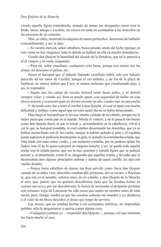 Don Quijote de la Mancha

viendo aquella figura contrahecha, armada de armas tan desiguales como eran la
brida, lanza, adarga y coselete, no estuvo en nada en acompañar a las doncellas en
las muestras de su contento.
      Mas, en efeto, temiendo la máquina de tantos pertrechos, determinó de hablarle
comedidamente; y así, le dijo:
     —Si vuestra merced, señor caballero, busca posada, amén del lecho (porque en
esta venta no hay ninguno), todo lo demás se hallará en ella en mucha abundancia.
      Viendo don Quijote la humildad del alcaide de la fortaleza, que tal le pareció a
él el ventero y la venta, respondió:
     —Para mí, señor castellano, cualquiera cosa basta, porque mis arreos son las
armas, mi descanso el pelear, etc.
      Pensó el huésped que el haberle llamado castellano había sido por haberle
parecido de los sanos de Castilla, aunque él era andaluz, y de los de la playa de
Sanlúcar, no menos ladrón que Caco, ni menos maleante que estudiantado paje; y
así, le respondió:
     —Según eso, las camas de vuestra merced serán duras peñas, y su dormir,
siempre velar; y siendo así, bien se puede apear, con seguridad de hallar en esta
choza ocasión y ocasiones para no dormir en todo un año, cuanto más en una noche.
      Y, diciendo esto, fue a tener el estribo a don Quijote, el cual se apeó con mucha
dificultad y trabajo, como aquel que en todo aquel día no se había desayunado.
      Dijo luego al huésped que le tuviese mucho cuidado de su caballo, porque era la
mejor pieza que comía pan en el mundo. Miróle el ventero, y no le pareció tan bueno
como don Quijote decía, ni aun la mitad; y, acomodándole en la caballeriza, volvió a
ver lo que su huésped mandaba, al cual estaban desarmando las doncellas, que ya se
habían reconciliado con él; las cuales, aunque le habían quitado el peto y el espaldar,
jamás supieron ni pudieron desencajarle la gola, ni quitalle la contrahecha celada, que
traía atada con unas cintas verdes, y era menester cortarlas, por no poderse quitar los
ñudos; mas él no lo quiso consentir en ninguna manera, y así, se quedó toda aquella
noche con la celada puesta, que era la más graciosa y estraña figura que se pudiera
pensar; y, al desarmarle, como él se imaginaba que aquellas traídas y llevadas que le
desarmaban eran algunas principales señoras y damas de aquel castillo, les dijo con
mucho donaire:
     —Nunca fuera caballero de damas tan bien servido como fuera don Quijote
cuando de su aldea vino: doncellas curaban dél; princesas, del su rocino, o Rocinan-
te, que éste es el nombre, señoras mías, de mi caballo, y don Quijote de la Mancha
el mío; que, puesto que no quisiera descubrirme fasta que las fazañas fechas en
vuestro servicio y pro me descubrieran, la fuerza de acomodar al propósito presente
este romance viejo de Lanzarote ha sido causa que sepáis mi nombre antes de toda
sazón; pero, tiempo vendrá en que las vuestras señorías me manden y yo obedezca,
y el valor de mi brazo descubra el deseo que tengo de serviros.
      Las mozas, que no estaban hechas a oír semejantes retóricas, no respondían
palabra; sólo le preguntaron si quería comer alguna cosa.
     —Cualquiera yantaría yo —respondió don Quijote—, porque, a lo que entiendo,
me haría mucho al caso.

104
 