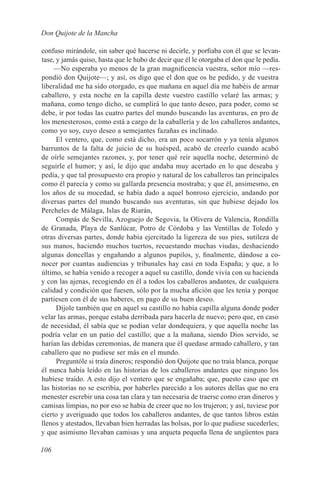 Don Quijote de la Mancha

confuso mirándole, sin saber qué hacerse ni decirle, y porfiaba con él que se levan-
tase, y jamás quiso, hasta que le hubo de decir que él le otorgaba el don que le pedía.
     —No esperaba yo menos de la gran magnificencia vuestra, señor mío —res-
pondió don Quijote—; y así, os digo que el don que os he pedido, y de vuestra
liberalidad me ha sido otorgado, es que mañana en aquel día me habéis de armar
caballero, y esta noche en la capilla deste vuestro castillo velaré las armas; y
mañana, como tengo dicho, se cumplirá lo que tanto deseo, para poder, como se
debe, ir por todas las cuatro partes del mundo buscando las aventuras, en pro de
los menesterosos, como está a cargo de la caballería y de los caballeros andantes,
como yo soy, cuyo deseo a semejantes fazañas es inclinado.
      El ventero, que, como está dicho, era un poco socarrón y ya tenía algunos
barruntos de la falta de juicio de su huésped, acabó de creerlo cuando acabó
de oírle semejantes razones, y, por tener qué reír aquella noche, determinó de
seguirle el humor; y así, le dijo que andaba muy acertado en lo que deseaba y
pedía, y que tal prosupuesto era propio y natural de los caballeros tan principales
como él parecía y como su gallarda presencia mostraba; y que él, ansimesmo, en
los años de su mocedad, se había dado a aquel honroso ejercicio, andando por
diversas partes del mundo buscando sus aventuras, sin que hubiese dejado los
Percheles de Málaga, Islas de Riarán,
      Compás de Sevilla, Azoguejo de Segovia, la Olivera de Valencia, Rondilla
de Granada, Playa de Sanlúcar, Potro de Córdoba y las Ventillas de Toledo y
otras diversas partes, donde había ejercitado la ligereza de sus pies, sutileza de
sus manos, haciendo muchos tuertos, recuestando muchas viudas, deshaciendo
algunas doncellas y engañando a algunos pupilos, y, finalmente, dándose a co-
nocer por cuantas audiencias y tribunales hay casi en toda España; y que, a lo
último, se había venido a recoger a aquel su castillo, donde vivía con su hacienda
y con las ajenas, recogiendo en él a todos los caballeros andantes, de cualquiera
calidad y condición que fuesen, sólo por la mucha afición que les tenía y porque
partiesen con él de sus haberes, en pago de su buen deseo.
      Díjole también que en aquel su castillo no había capilla alguna donde poder
velar las armas, porque estaba derribada para hacerla de nuevo; pero que, en caso
de necesidad, él sabía que se podían velar dondequiera, y que aquella noche las
podría velar en un patio del castillo; que a la mañana, siendo Dios servido, se
harían las debidas ceremonias, de manera que él quedase armado caballero, y tan
caballero que no pudiese ser más en el mundo.
      Preguntóle si traía dineros; respondió don Quijote que no traía blanca, porque
él nunca había leído en las historias de los caballeros andantes que ninguno los
hubiese traído. A esto dijo el ventero que se engañaba; que, puesto caso que en
las historias no se escribía, por haberles parecido a los autores dellas que no era
menester escrebir una cosa tan clara y tan necesaria de traerse como eran dineros y
camisas limpias, no por eso se había de creer que no los trujeron; y así, tuviese por
cierto y averiguado que todos los caballeros andantes, de que tantos libros están
llenos y atestados, llevaban bien herradas las bolsas, por lo que pudiese sucederles;
y que asimismo llevaban camisas y una arqueta pequeña llena de ungüentos para

106
 