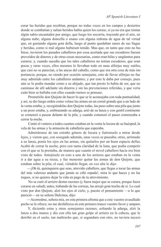 AP Spanish Literature I

curar las heridas que recebían, porque no todas veces en los campos y desiertos
donde se combatían y salían heridos había quien los curase, si ya no era que tenían
algún sabio encantador por amigo, que luego los socorría, trayendo por el aire, en
alguna nube, alguna doncella o enano con alguna redoma de agua de tal virtud
que, en gustando alguna gota della, luego al punto quedaban sanos de sus llagas
y heridas, como si mal alguno hubiesen tenido. Mas que, en tanto que esto no hu-
biese, tuvieron los pasados caballeros por cosa acertada que sus escuderos fuesen
proveídos de dineros y de otras cosas necesarias, como eran hilas y ungüentos para
curarse; y, cuando sucedía que los tales caballeros no tenían escuderos, que eran
pocas y raras veces, ellos mesmos lo llevaban todo en unas alforjas muy sutiles,
que casi no se parecían, a las ancas del caballo, como que era otra cosa de más im-
portancia; porque, no siendo por ocasión semejante, esto de llevar alforjas no fue
muy admitido entre los caballeros andantes; y por esto le daba por consejo, pues
aún se lo podía mandar como a su ahijado, que tan presto lo había de ser, que no
caminase de allí adelante sin dineros y sin las prevenciones referidas, y que vería
cuán bien se hallaba con ellas cuando menos se pensase.
      Prometióle don Quijote de hacer lo que se le aconsejaba con toda puntualidad;
y así, se dio luego orden como velase las armas en un corral grande que a un lado de
la venta estaba; y, recogiéndolas don Quijote todas, las puso sobre una pila que junto
a un pozo estaba, y, embrazando su adarga, asió de su lanza y con gentil continente
se comenzó a pasear delante de la pila; y cuando comenzó el paseo comenzaba a
cerrar la noche.
      Contó el ventero a todos cuantos estaban en la venta la locura de su huésped, la
vela de las armas y la armazón de caballería que esperaba.
     Admiráronse de tan estraño género de locura y fuéronselo a mirar desde
lejos, y vieron que, con sosegado ademán, unas veces se paseaba; otras, arrimado
a su lanza, ponía los ojos en las armas, sin quitarlos por un buen espacio dellas.
Acabó de cerrar la noche, pero con tanta claridad de la luna, que podía competir
con el que se la prestaba, de manera que cuanto el novel caballero hacía era bien
visto de todos. Antojósele en esto a uno de los arrieros que estaban en la venta
ir a dar agua a su recua, y fue menester quitar las armas de don Quijote, que
estaban sobre la pila; el cual, viéndole llegar, en voz alta le dijo:
     —¡Oh tú, quienquiera que seas, atrevido caballero, que llegas a tocar las armas
del más valeroso andante que jamás se ciñó espada!, mira lo que haces y no las
toques, si no quieres dejar la vida en pago de tu atrevimiento.
      No se curó el arriero destas razones (y fuera mejor que se curara, porque fuera
curarse en salud); antes, trabando de las correas, las arrojó gran trecho de sí. Lo cual
visto por don Quijote, alzó los ojos al cielo, y, puesto el pensamiento —a lo que
pareció— en su señora Dulcinea, dijo:
     —Acorredme, señora mía, en esta primera afrenta que a este vuestro avasallado
pecho se le ofrece; no me desfallezca en este primero trance vuestro favor y amparo.
      Y, diciendo estas y otras semejantes razones, soltando la adarga, alzó la
lanza a dos manos y dio con ella tan gran golpe al arriero en la cabeza, que le
derribó en el suelo, tan maltrecho que, si segundara con otro, no tuviera necesi-

                                                                                   107
 