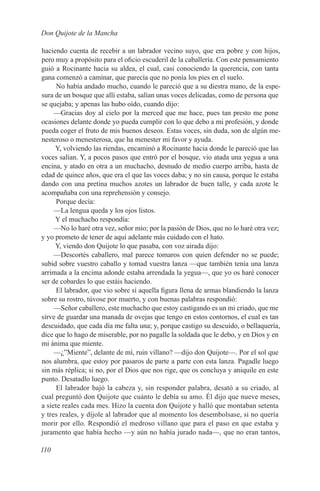 Don Quijote de la Mancha

haciendo cuenta de recebir a un labrador vecino suyo, que era pobre y con hijos,
pero muy a propósito para el oficio escuderil de la caballería. Con este pensamiento
guió a Rocinante hacia su aldea, el cual, casi conociendo la querencia, con tanta
gana comenzó a caminar, que parecía que no ponía los pies en el suelo.
      No había andado mucho, cuando le pareció que a su diestra mano, de la espe-
sura de un bosque que allí estaba, salían unas voces delicadas, como de persona que
se quejaba; y apenas las hubo oído, cuando dijo:
     —Gracias doy al cielo por la merced que me hace, pues tan presto me pone
ocasiones delante donde yo pueda cumplir con lo que debo a mi profesión, y donde
pueda coger el fruto de mis buenos deseos. Estas voces, sin duda, son de algún me-
nesteroso o menesterosa, que ha menester mi favor y ayuda.
     Y, volviendo las riendas, encaminó a Rocinante hacia donde le pareció que las
voces salían. Y, a pocos pasos que entró por el bosque, vio atada una yegua a una
encina, y atado en otra a un muchacho, desnudo de medio cuerpo arriba, hasta de
edad de quince años, que era el que las voces daba; y no sin causa, porque le estaba
dando con una pretina muchos azotes un labrador de buen talle, y cada azote le
acompañaba con una reprehensión y consejo.
      Porque decía:
     —La lengua queda y los ojos listos.
     Y el muchacho respondía:
     —No lo haré otra vez, señor mío; por la pasión de Dios, que no lo haré otra vez;
y yo prometo de tener de aquí adelante más cuidado con el hato.
     Y, viendo don Quijote lo que pasaba, con voz airada dijo:
     —Descortés caballero, mal parece tomaros con quien defender no se puede;
subid sobre vuestro caballo y tomad vuestra lanza —que también tenía una lanza
arrimada a la encima adonde estaba arrendada la yegua—, que yo os haré conocer
ser de cobardes lo que estáis haciendo.
      El labrador, que vio sobre sí aquella figura llena de armas blandiendo la lanza
sobre su rostro, túvose por muerto, y con buenas palabras respondió:
     —Señor caballero, este muchacho que estoy castigando es un mi criado, que me
sirve de guardar una manada de ovejas que tengo en estos contornos, el cual es tan
descuidado, que cada día me falta una; y, porque castigo su descuido, o bellaquería,
dice que lo hago de miserable, por no pagalle la soldada que le debo, y en Dios y en
mi ánima que miente.
     —¿”Miente”, delante de mí, ruin villano? —dijo don Quijote—. Por el sol que
nos alumbra, que estoy por pasaros de parte a parte con esta lanza. Pagadle luego
sin más réplica; si no, por el Dios que nos rige, que os concluya y aniquile en este
punto. Desatadlo luego.
      El labrador bajó la cabeza y, sin responder palabra, desató a su criado, al
cual preguntó don Quijote que cuánto le debía su amo. Él dijo que nueve meses,
a siete reales cada mes. Hizo la cuenta don Quijote y halló que montaban setenta
y tres reales, y díjole al labrador que al momento los desembolsase, si no quería
morir por ello. Respondió el medroso villano que para el paso en que estaba y
juramento que había hecho —y aún no había jurado nada—, que no eran tantos,

110
 