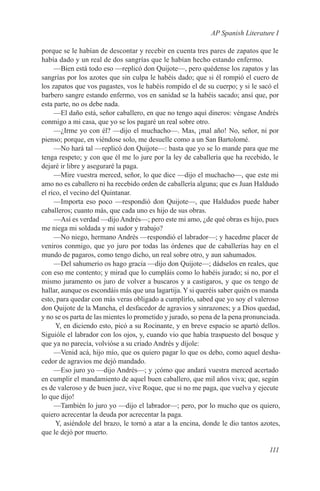 AP Spanish Literature I

porque se le habían de descontar y recebir en cuenta tres pares de zapatos que le
había dado y un real de dos sangrías que le habían hecho estando enfermo.
     —Bien está todo eso —replicó don Quijote—, pero quédense los zapatos y las
sangrías por los azotes que sin culpa le habéis dado; que si él rompió el cuero de
los zapatos que vos pagastes, vos le habéis rompido el de su cuerpo; y si le sacó el
barbero sangre estando enfermo, vos en sanidad se la habéis sacado; ansí que, por
esta parte, no os debe nada.
     —El daño está, señor caballero, en que no tengo aquí dineros: véngase Andrés
conmigo a mi casa, que yo se los pagaré un real sobre otro.
     —¿Irme yo con él? —dijo el muchacho—. Mas, ¡mal año! No, señor, ni por
pienso; porque, en viéndose solo, me desuelle como a un San Bartolomé.
     —No hará tal —replicó don Quijote—: basta que yo se lo mande para que me
tenga respeto; y con que él me lo jure por la ley de caballería que ha recebido, le
dejaré ir libre y aseguraré la paga.
     —Mire vuestra merced, señor, lo que dice —dijo el muchacho—, que este mi
amo no es caballero ni ha recebido orden de caballería alguna; que es Juan Haldudo
el rico, el vecino del Quintanar.
     —Importa eso poco —respondió don Quijote—, que Haldudos puede haber
caballeros; cuanto más, que cada uno es hijo de sus obras.
     —Así es verdad —dijo Andrés—; pero este mi amo, ¿de qué obras es hijo, pues
me niega mi soldada y mi sudor y trabajo?
     —No niego, hermano Andrés —respondió el labrador—; y hacedme placer de
veniros conmigo, que yo juro por todas las órdenes que de caballerías hay en el
mundo de pagaros, como tengo dicho, un real sobre otro, y aun sahumados.
     —Del sahumerio os hago gracia —dijo don Quijote—; dádselos en reales, que
con eso me contento; y mirad que lo cumpláis como lo habéis jurado; si no, por el
mismo juramento os juro de volver a buscaros y a castigaros, y que os tengo de
hallar, aunque os escondáis más que una lagartija. Y si queréis saber quién os manda
esto, para quedar con más veras obligado a cumplirlo, sabed que yo soy el valeroso
don Quijote de la Mancha, el desfacedor de agravios y sinrazones; y a Dios quedad,
y no se os parta de las mientes lo prometido y jurado, so pena de la pena pronunciada.
      Y, en diciendo esto, picó a su Rocinante, y en breve espacio se apartó dellos.
Siguióle el labrador con los ojos, y, cuando vio que había traspuesto del bosque y
que ya no parecía, volvióse a su criado Andrés y díjole:
     —Venid acá, hijo mío, que os quiero pagar lo que os debo, como aquel desha-
cedor de agravios me dejó mandado.
     —Eso juro yo —dijo Andrés—; y ¡cómo que andará vuestra merced acertado
en cumplir el mandamiento de aquel buen caballero, que mil años viva; que, según
es de valeroso y de buen juez, vive Roque, que si no me paga, que vuelva y ejecute
lo que dijo!
     —También lo juro yo —dijo el labrador—; pero, por lo mucho que os quiero,
quiero acrecentar la deuda por acrecentar la paga.
      Y, asiéndole del brazo, le tornó a atar a la encina, donde le dio tantos azotes,
que le dejó por muerto.

                                                                                  111
 