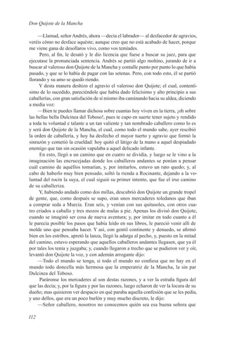 Don Quijote de la Mancha

     —Llamad, señor Andrés, ahora —decía el labrador— al desfacedor de agravios,
veréis cómo no desface aquéste; aunque creo que no está acabado de hacer, porque
me viene gana de desollaros vivo, como vos temíades.
     Pero, al fin, le desató y le dio licencia que fuese a buscar su juez, para que
ejecutase la pronunciada sentencia. Andrés se partió algo mohíno, jurando de ir a
buscar al valeroso don Quijote de la Mancha y contalle punto por punto lo que había
pasado, y que se lo había de pagar con las setenas. Pero, con todo esto, él se partió
llorando y su amo se quedó riendo.
     Y desta manera deshizo el agravio el valeroso don Quijote; el cual, contentí-
simo de lo sucedido, pareciéndole que había dado felicísimo y alto principio a sus
caballerías, con gran satisfación de sí mismo iba caminando hacia su aldea, diciendo
a media voz:
     —Bien te puedes llamar dichosa sobre cuantas hoy viven en la tierra, ¡oh sobre
las bellas bella Dulcinea del Toboso!, pues te cupo en suerte tener sujeto y rendido
a toda tu voluntad e talante a un tan valiente y tan nombrado caballero como lo es
y será don Quijote de la Mancha, el cual, como todo el mundo sabe, ayer rescibió
la orden de caballería, y hoy ha desfecho el mayor tuerto y agravio que formó la
sinrazón y cometió la crueldad: hoy quitó el látigo de la mano a aquel despiadado
enemigo que tan sin ocasión vapulaba a aquel delicado infante.
     En esto, llegó a un camino que en cuatro se dividía, y luego se le vino a la
imaginación las encrucejadas donde los caballeros andantes se ponían a pensar
cuál camino de aquéllos tomarían, y, por imitarlos, estuvo un rato quedo; y, al
cabo de haberlo muy bien pensado, soltó la rienda a Rocinante, dejando a la vo-
luntad del rocín la suya, el cual siguió su primer intento, que fue el irse camino
de su caballeriza.
     Y, habiendo andado como dos millas, descubrió don Quijote un grande tropel
de gente, que, como después se supo, eran unos mercaderes toledanos que iban
a comprar seda a Murcia. Eran seis, y venían con sus quitasoles, con otros cua-
tro criados a caballo y tres mozos de mulas a pie. Apenas los divisó don Quijote,
cuando se imaginó ser cosa de nueva aventura; y, por imitar en todo cuanto a él
le parecía posible los pasos que había leído en sus libros, le pareció venir allí de
molde uno que pensaba hacer. Y así, con gentil continente y denuedo, se afirmó
bien en los estribos, apretó la lanza, llegó la adarga al pecho, y, puesto en la mitad
del camino, estuvo esperando que aquellos caballeros andantes llegasen, que ya él
por tales los tenía y juzgaba; y, cuando llegaron a trecho que se pudieron ver y oír,
levantó don Quijote la voz, y con ademán arrogante dijo:
     —Todo el mundo se tenga, si todo el mundo no confiesa que no hay en el
mundo todo doncella más hermosa que la emperatriz de la Mancha, la sin par
Dulcinea del Toboso.
     Paráronse los mercaderes al son destas razones, y a ver la estraña figura del
que las decía; y, por la figura y por las razones, luego echaron de ver la locura de su
dueño; mas quisieron ver despacio en qué paraba aquella confesión que se les pedía,
y uno dellos, que era un poco burlón y muy mucho discreto, le dijo:
     —Señor caballero, nosotros no conocemos quién sea esa buena señora que

112
 
