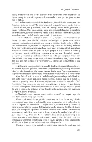 AP Spanish Literature I

decís; mostrádnosla: que si ella fuere de tanta hermosura como significáis, de
buena gana y sin apremio alguno confesaremos la verdad que por parte vuestra
nos es pedida.
     —Si os la mostrara —replicó don Quijote—, ¿qué hiciérades vosotros en con-
fesar una verdad tan notoria? La importancia está en que sin verla lo habéis de creer,
confesar, afirmar, jurar y defender; donde no, conmigo sois en batalla, gente desco-
munal y soberbia. Que, ahora vengáis uno a uno, como pide la orden de caballería,
ora todos juntos, como es costumbre y mala usanza de los de vuestra ralea, aquí os
aguardo y espero, confiado en la razón que de mi parte tengo.
     —Señor caballero —replicó el mercader—, suplico a vuestra merced, en
nombre de todos estos príncipes que aquí estamos, que, porque no encarguemos
nuestras conciencias confesando una cosa por nosotros jamás vista ni oída, y
más siendo tan en perjuicio de las emperatrices y reinas del Alcarria y Estrema-
dura, que vuestra merced sea servido de mostrarnos algún retrato de esa señora,
aunque sea tamaño como un grano de trigo; que por el hilo se sacará el ovillo, y
quedaremos con esto satisfechos y seguros, y vuestra merced quedará contento
y pagado; y aun creo que estamos ya tan de su parte que, aunque su retrato nos
muestre que es tuerta de un ojo y que del otro le mana bermellón y piedra azufre,
con todo eso, por complacer a vuestra merced, diremos en su favor todo lo que
quisiere.
     —No le mana, canalla infame —respondió don Quijote, encendido en cólera—;
no le mana, digo, eso que decís, sino ámbar y algalia entre algodones; y no es tuerta
ni corcovada, sino más derecha que un huso de Guadarrama. Pero vosotros pagaréis
la grande blasfemia que habéis dicho contra tamaña beldad como es la de mi señora.
     Y, en diciendo esto, arremetió con la lanza baja contra el que lo había dicho,
con tanta furia y enojo que, si la buena suerte no hiciera que en la mitad del
camino tropezara y cayera Rocinante, lo pasara mal el atrevido mercader. Cayó
Rocinante, y fue rodando su amo una buena pieza por el campo; y, queriéndose
levantar, jamás pudo: tal embarazo le causaban la lanza, adarga, espuelas y cela-
da, con el peso de las antiguas armas. Y, entretanto que pugnaba por levantarse
y no podía, estaba diciendo:
     —¡Non fuyáis, gente cobarde; gente cautiva, atended!; que no por culpa mía,
sino de mi caballo, estoy aquí tendido.
      Un mozo de mulas de los que allí venían, que no debía de ser muy bien in-
tencionado, oyendo decir al pobre caído tantas arrogancias, no lo pudo sufrir sin
darle la respuesta en las costillas. Y, llegándose a él, tomó la lanza, y, después de
haberla hecho pedazos, con uno dellos comenzó a dar a nuestro don Quijote tantos
palos que, a despecho y pesar de sus armas, le molió como cibera. Dábanle voces
sus amos que no le diese tanto y que le dejase, pero estaba ya el mozo picado y no
quiso dejar el juego hasta envidar todo el resto de su cólera; y, acudiendo por los
demás trozos de la lanza, los acabó de deshacer sobre el miserable caído, que, con
toda aquella tempestad de palos que sobre él vía, no cerraba la boca, amenazando
al cielo y a la tierra, y a los malandrines, que tal le parecían.
      Cansóse el mozo, y los mercaderes siguieron su camino, llevando qué con-

                                                                                 113
 
