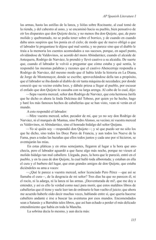 AP Spanish Literature I

las armas, hasta las astillas de la lanza, y liólas sobre Rocinante, al cual tomó de
la rienda, y del cabestro al asno, y se encaminó hacia su pueblo, bien pensativo de
oír los disparates que don Quijote decía; y no menos iba don Quijote, que, de puro
molido y quebrantado, no se podía tener sobre el borrico, y de cuando en cuando
daba unos suspiros que los ponía en el cielo; de modo que de nuevo obligó a que
el labrador le preguntase le dijese qué mal sentía; y no parece sino que el diablo le
traía a la memoria los cuentos acomodados a sus sucesos, porque, en aquel punto,
olvidándose de Valdovinos, se acordó del moro Abindarráez, cuando el alcaide de
Antequera, Rodrigo de Narváez, le prendió y llevó cautivo a su alcaidía. De suerte
que, cuando el labrador le volvió a preguntar que cómo estaba y qué sentía, le
respondió las mesmas palabras y razones que el cautivo Abencerraje respondía a
Rodrigo de Narváez, del mesmo modo que él había leído la historia en La Diana,
de Jorge de Montemayor, donde se escribe; aprovechándose della tan a propósito,
que el labrador se iba dando al diablo de oír tanta máquina de necedades; por donde
conoció que su vecino estaba loco, y dábale priesa a llegar al pueblo, por escusar
el enfado que don Quijote le causaba con su larga arenga. Al cabo de lo cual, dijo:
     —Sepa vuestra merced, señor don Rodrigo de Narváez, que esta hermosa Jarifa
que he dicho es ahora la linda Dulcinea del Toboso, por quien yo he hecho, hago
y haré los más famosos hechos de caballerías que se han visto, vean ni verán en el
mundo.
      A esto respondió el labrador:
     —Mire vuestra merced, señor, pecador de mí, que yo no soy don Rodrigo de
Narváez, ni el marqués de Mantua, sino Pedro Alonso, su vecino; ni vuestra merced
es Valdovinos, ni Abindarráez, sino el honrado hidalgo del señor Quijana.
     —Yo sé quién soy —respondió don Quijote—; y sé que puedo ser no sólo los
que he dicho, sino todos los Doce Pares de Francia, y aun todos los Nueve de la
Fama, pues a todas las hazañas que ellos todos juntos y cada uno por sí hicieron, se
aventajarán las mías.
      En estas pláticas y en otras semejantes, llegaron al lugar a la hora que ano-
checía, pero el labrador aguardó a que fuese algo más noche, porque no viesen al
molido hidalgo tan mal caballero. Llegada, pues, la hora que le pareció, entró en el
pueblo, y en la casa de don Quijote, la cual halló toda alborotada; y estaban en ella
el cura y el barbero del lugar, que eran grandes amigos de don Quijote, que estaba
diciéndoles su ama a voces:
     —¿Qué le parece a vuestra merced, señor licenciado Pero Pérez —que así se
llamaba el cura—, de la desgracia de mi señor? Tres días ha que no parecen él, ni
el rocín, ni la adarga, ni la lanza ni las armas. ¡Desventurada de mí!, que me doy a
entender, y así es ello la verdad como nací para morir, que estos malditos libros de
caballerías que él tiene y suele leer tan de ordinario le han vuelto el juicio; que ahora
me acuerdo haberle oído decir muchas veces, hablando entre sí, que quería hacerse
caballero andante e irse a buscar las aventuras por esos mundos. Encomendados
sean a Satanás y a Barrabás tales libros, que así han echado a perder el más delicado
entendimiento que había en toda la Mancha.
      La sobrina decía lo mesmo, y aun decía más:

                                                                                    115
 
