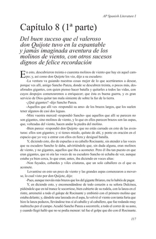 AP Spanish Literature I


Capítulo 8 (1ª parte)
Del buen suceso que el valeroso
don Quijote tuvo en la espantable
y jamás imaginada aventura de los
molinos de viento, con otros sucesos
dignos de felice recordación

E    n esto, descubrieron treinta o cuarenta molinos de viento que hay en aquel cam-
     po; y, así como don Quijote los vio, dijo a su escudero:
     -La ventura va guiando nuestras cosas mejor de lo que acertáramos a desear,
porque ves allí, amigo Sancho Panza, donde se descubren treinta, o pocos más, des-
aforados gigantes, con quien pienso hacer batalla y quitarles a todos las vidas, con
cuyos despojos comenzaremos a enriquecer; que ésta es buena guerra, y es gran
servicio de Dios quitar tan mala simiente de sobre la faz de la tierra.
     -¿Qué gigantes? -dijo Sancho Panza.
     -Aquellos que allí ves -respondió su amo- de los brazos largos, que los suelen
tener algunos de casi dos leguas.
     -Mire vuestra merced -respondió Sancho- que aquellos que allí se parecen no
son gigantes, sino molinos de viento, y lo que en ellos parecen brazos son las aspas,
que, volteadas del viento, hacen andar la piedra del molino.
     -Bien parece -respondió don Quijote- que no estás cursado en esto de las aven-
turas: ellos son gigantes; y si tienes miedo, quítate de ahí, y ponte en oración en el
espacio que yo voy a entrar con ellos en fiera y desigual batalla.
      Y, diciendo esto, dio de espuelas a su caballo Rocinante, sin atender a las voces
que su escudero Sancho le daba, advirtiéndole que, sin duda alguna, eran molinos
de viento, y no gigantes, aquellos que iba a acometer. Pero él iba tan puesto en que
eran gigantes, que ni oía las voces de su escudero Sancho ni echaba de ver, aunque
estaba ya bien cerca, lo que eran; antes, iba diciendo en voces altas:
     -Non fuyades, cobardes y viles criaturas, que un solo caballero es el que os
acomete.
      Levantóse en esto un poco de viento y las grandes aspas comenzaron a mover-
se, lo cual visto por don Quijote, dijo:
     -Pues, aunque mováis más brazos que los del gigante Briareo, me lo habéis de pagar.
      Y, en diciendo esto, y encomendándose de todo corazón a su señora Dulcinea,
pidiéndole que en tal trance le socorriese, bien cubierto de su rodela, con la lanza en el
ristre, arremetió a todo el galope de Rocinante y embistió con el primero molino que
estaba delante; y, dándole una lanzada en el aspa, la volvió el viento con tanta furia que
hizo la lanza pedazos, llevándose tras sí al caballo y al caballero, que fue rodando muy
maltrecho por el campo. Acudió Sancho Panza a socorrerle, a todo el correr de su asno,
y cuando llegó halló que no se podía menear: tal fue el golpe que dio con él Rocinante.

                                                                                     117
 