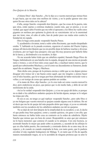 Don Quijote de la Mancha

     -¡Válame Dios! -dijo Sancho-. ¿No le dije yo a vuestra merced que mirase bien
lo que hacía, que no eran sino molinos de viento, y no lo podía ignorar sino sino
quien llevase otros tales en la cabeza?
     -Calla, amigo Sancho -respondió don Quijote-, que las cosas de la guerra, más
que otras, están sujetas a continua mudanza; cuanto más, que yo pienso, y es así
verdad, que aquel sabio Frestón que me robó el aposento y los libros ha vuelto estos
gigantes en molinos por quitarme la gloria de su vencimiento: tal es la enemistad
que me tiene; mas, al cabo al cabo, han de poder poco sus malas artes contra la
bondad de mi espada.
     -Dios lo haga como puede -respondió Sancho Panza.
      Y, ayudándole a levantar, tornó a subir sobre Rocinante, que medio despaldado
estaba. Y, hablando en la pasada aventura, siguieron el camino del Puerto Lápice,
porque allí decía don Quijote que no era posible dejar de hallarse muchas y diversas
aventuras, por ser lugar muy pasajero; sino que iba muy pesaroso por haberle falta-
do la lanza; y, diciéndoselo a su escudero, le dijo:
     -Yo me acuerdo haber leído que un caballero español, llamado Diego Pérez de
Vargas, habiéndosele en una batalla roto la espada, desgajó de una encina un pesado
ramo o tronco, y con él hizo tales cosas aquel día, y machacó tantos moros, que le
quedó por sobrenombre Machuca, y así él como sus decendientes se llamaron, desde
aquel día en adelante, Vargas y Machuca.
      Hete dicho esto, porque de la primera encina o roble que se me depare pienso
desgajar otro tronco tal y tan bueno como aquél, que me imagino y pienso hacer
con él tales hazañas, que tú te tengas por bien afortunado de haber merecido venir a
vellas y a ser testigo de cosas que apenas podrán ser creídas.
     -A la mano de Dios -dijo Sancho-; yo lo creo todo así como vuestra merced lo
dice; pero enderécese un poco, que parece que va de medio lado, y debe de ser del
molimiento de la caída.
     -Así es la verdad -respondió don Quijote-; y si no me quejo del dolor, es porque
no es dado a los caballeros andantes quejarse de herida alguna, aunque se le salgan
las tripas por ella.
     -Si eso es así, no tengo yo qué replicar -respondió Sancho-, pero sabe Dios si
yo me holgara que vuestra merced se quejara cuando alguna cosa le doliera. De mí
sé decir que me he de quejar del más pequeño dolor que tenga, si ya no se entiende
también con los escuderos de los caballeros andantes eso del no quejarse.
      No se dejó de reír don Quijote de la simplicidad de su escudero; y así, le decla-
ró que podía muy bien quejarse, como y cuando quisiese, sin gana o con ella; que
hasta entonces no había leído cosa en contrario en la orden de caballería. Díjole
Sancho que mirase que era hora de comer. Respondióle su amo que por entonces
no le hacía menester; que comiese él cuando se le antojase. Con esta licencia, se
acomodó Sancho lo mejor que pudo sobre su jumento, y, sacando de las alforjas lo
que en ellas había puesto, iba caminando y comiendo detrás de su amo muy de su
espacio, y de cuando en cuando empinaba la bota, con tanto gusto, que le pudiera
envidiar el más regalado bodegonero de Málaga. Y, en tanto que él iba de aquella
manera menudeando tragos, no se le acordaba de ninguna promesa que su amo le

118
 