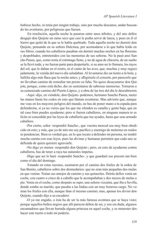 AP Spanish Literature I

hubiese hecho, ni tenía por ningún trabajo, sino por mucho descanso, andar buscan-
do las aventuras, por peligrosas que fuesen.
      En resolución, aquella noche la pasaron entre unos árboles, y del uno dellos
desgajó don Quijote un ramo seco que casi le podía servir de lanza, y puso en él el
hierro que quitó de la que se le había quebrado. Toda aquella noche no durmió don
Quijote, pensando en su señora Dulcinea, por acomodarse a lo que había leído en
sus libros, cuando los caballeros pasaban sin dormir muchas noches en las florestas
y despoblados, entretenidos con las memorias de sus señoras. No la pasó ansí San-
cho Panza, que, como tenía el estómago lleno, y no de agua de chicoria, de un sueño
se la llevó toda; y no fueran parte para despertarle, si su amo no lo llamara, los rayos
del sol, que le daban en el rostro, ni el canto de las aves, que, muchas y muy regoci-
jadamente, la venida del nuevo día saludaban. Al levantarse dio un tiento a la bota, y
hallóla algo más flaca que la noche antes; y afligiósele el corazón, por parecerle que
no llevaban camino de remediar tan presto su falta. No quiso desayunarse don Qui-
jote, porque, como está dicho, dio en sustentarse de sabrosas memorias. Tornaron a
su comenzado camino del Puerto Lápice, y a obra de las tres del día le descubrieron.
     -Aquí -dijo, en viéndole, don Quijote- podemos, hermano Sancho Panza, meter
las manos hasta los codos en esto que llaman aventuras. Mas advierte que, aunque
me veas en los mayores peligros del mundo, no has de poner mano a tu espada para
defenderme, si ya no vieres que los que me ofenden es canalla y gente baja, que en
tal caso bien puedes ayudarme; pero si fueren caballeros, en ninguna manera te es
lícito ni concedido por las leyes de caballería que me ayudes, hasta que seas armado
caballero.
     -Por cierto, señor -respondió Sancho-, que vuestra merced sea muy bien obedi-
cido en esto; y más, que yo de mío me soy pacífico y enemigo de meterme en ruidos
ni pendencias. Bien es verdad que, en lo que tocare a defender mi persona, no tendré
mucha cuenta con esas leyes, pues las divinas y humanas permiten que cada uno se
defienda de quien quisiere agraviarle.
     -No digo yo menos -respondió don Quijote-; pero, en esto de ayudarme contra
caballeros, has de tener a raya tus naturales ímpetus.
     -Digo que así lo haré -respondió Sancho-, y que guardaré ese preceto tan bien
como el día del domingo.
      Estando en estas razones, asomaron por el camino dos frailes de la orden de
San Benito, caballeros sobre dos dromedarios: que no eran más pequeñas dos mulas
en que venían. Traían sus antojos de camino y sus quitasoles. Detrás dellos venía un
coche, con cuatro o cinco de a caballo que le acompañaban y dos mozos de mulas a
pie. Venía en el coche, como después se supo, una señora vizcaína, que iba a Sevilla,
donde estaba su marido, que pasaba a las Indias con un muy honroso cargo. No ve-
nían los frailes con ella, aunque iban el mesmo camino; mas, apenas los divisó don
Quijote, cuando dijo a su escudero:
     -O yo me engaño, o ésta ha de ser la más famosa aventura que se haya visto;
porque aquellos bultos negros que allí parecen deben de ser, y son sin duda, algunos
encantadores que llevan hurtada alguna princesa en aquel coche, y es menester des-
hacer este tuerto a todo mi poderío.

                                                                                   119
 