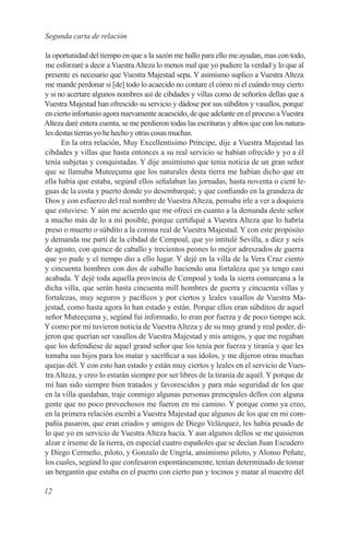 Segunda carta de relación

la oportunidad del tiempo en que a la sazón me hallo para ello me ayudan, mas con todo,
me esforzaré a decir a Vuestra Alteza lo menos mal que yo pudiere la verdad y lo que al
presente es necesario que Vuestra Majestad sepa. Y asimismo suplico a Vuestra Alteza
me mande perdonar si [de] todo lo acaecido no contare el cómo ni el cuándo muy cierto
y si no acertare algunos nombres así de cibdades y villas como de señoríos dellas que a
Vuestra Majestad han ofrescido su servicio y dádose por sus súbditos y vasallos, porque
en cierto infortunio agora nuevamente acaescido, de que adelante en el proceso a Vuestra
Alteza daré entera cuenta, se me perdieron todas las escrituras y abtos que con los natura-
les destas tierras yo he hecho y otras cosas muchas.
      En la otra relación, Muy Excellentísimo Príncipe, dije a Vuestra Majestad las
cibdades y villas que hasta entonces a su real servicio se habían ofrecido y yo a él
tenía subjetas y conquistadas. Y dije ansímismo que tenía noticia de un gran señor
que se llamaba Muteeçuma que los naturales desta tierra me habían dicho que en
ella había que estaba, segúnd ellos señalaban las jornadas, hasta noventa o cient le-
guas de la costa y puerto donde yo desembarqué; y que confiando en la grandeza de
Dios y con esfuerzo del real nombre de Vuestra Alteza, pensaba irle a ver a doquiera
que estuviese. Y aún me acuerdo que me ofrecí en cuanto a la demanda deste señor
a mucho más de lo a mí posible, porque certifiqué a Vuestra Alteza que lo habría
preso o muerto o súbdito a la corona real de Vuestra Majestad. Y con este propósito
y demanda me partí de la cibdad de Cempoal, que yo intitulé Sevilla, a diez y seis
de agosto, con quince de caballo y trecientos peones lo mejor adreszados de guerra
que yo pude y el tiempo dio a ello lugar. Y dejé en la villa de la Vera Cruz ciento
y cincuenta hombres con dos de caballo haciendo una fortaleza que ya tengo casi
acabada. Y dejé toda aquella provincia de Cempoal y toda la sierra comarcana a la
dicha villa, que serán hasta cincuenta mill hombres de guerra y cincuenta villas y
fortalezas, muy seguros y pacíficos y por ciertos y leales vasallos de Vuestra Ma-
jestad, como hasta agora lo han estado y están. Porque ellos eran súbditos de aquel
señor Muteeçuma y, segúnd fui informado, lo eran por fuerza y de poco tiempo acá.
Y como por mí tuvieron noticia de Vuestra Alteza y de su muy grand y real poder, di-
jeron que querían ser vasallos de Vuestra Majestad y mis amigos, y que me rogaban
que los defendiese de aquel grand señor que los tenía por fuerza y tiranía y que les
tomaba sus hijos para los matar y sacríficar a sus ídolos, y me dijeron otras muchas
quejas dél. Y con esto han estado y están muy ciertos y leales en el servicio de Vues-
tra Alteza, y creo lo estarán siempre por ser libres de la tiranía de aquél. Y porque de
mí han sido siempre bien tratados y favorescidos y para más seguridad de los que
en la villa quedaban, traje conmigo algunas personas prencipales dellos con alguna
gente que no poco provechosos me fueron en mi camino. Y porque como ya creo,
en la primera relación escribí a Vuestra Majestad que algunos de los que en mi com-
pañía pasaron, que eran criados y amigos de Diego Velázquez, les había pesado de
lo que yo en servicio de Vuestra Alteza hacía. Y aun algunos dellos se me quisieron
alzar e írseme de la tierra, en especial cuatro españoles que se decían Juan Escudero
y Diego Cermeño, piloto, y Gonzalo de Ungría, ansimismo piloto, y Alonso Peñate,
los cuales, segúnd lo que confesaron espontáneamente, tenían determinado de tomar
un bergantín que estaba en el puerto con cierto pan y tocinos y matar al maestre dél

12
 