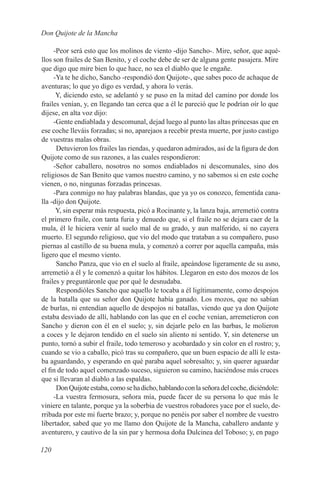 Don Quijote de la Mancha

     -Peor será esto que los molinos de viento -dijo Sancho-. Mire, señor, que aqué-
llos son frailes de San Benito, y el coche debe de ser de alguna gente pasajera. Mire
que digo que mire bien lo que hace, no sea el diablo que le engañe.
     -Ya te he dicho, Sancho -respondió don Quijote-, que sabes poco de achaque de
aventuras; lo que yo digo es verdad, y ahora lo verás.
      Y, diciendo esto, se adelantó y se puso en la mitad del camino por donde los
frailes venían, y, en llegando tan cerca que a él le pareció que le podrían oír lo que
dijese, en alta voz dijo:
     -Gente endiablada y descomunal, dejad luego al punto las altas princesas que en
ese coche lleváis forzadas; si no, aparejaos a recebir presta muerte, por justo castigo
de vuestras malas obras.
      Detuvieron los frailes las riendas, y quedaron admirados, así de la figura de don
Quijote como de sus razones, a las cuales respondieron:
     -Señor caballero, nosotros no somos endiablados ni descomunales, sino dos
religiosos de San Benito que vamos nuestro camino, y no sabemos si en este coche
vienen, o no, ningunas forzadas princesas.
     -Para conmigo no hay palabras blandas, que ya yo os conozco, fementida cana-
lla -dijo don Quijote.
      Y, sin esperar más respuesta, picó a Rocinante y, la lanza baja, arremetió contra
el primero fraile, con tanta furia y denuedo que, si el fraile no se dejara caer de la
mula, él le hiciera venir al suelo mal de su grado, y aun malferido, si no cayera
muerto. El segundo religioso, que vio del modo que trataban a su compañero, puso
piernas al castillo de su buena mula, y comenzó a correr por aquella campaña, más
ligero que el mesmo viento.
      Sancho Panza, que vio en el suelo al fraile, apeándose ligeramente de su asno,
arremetió a él y le comenzó a quitar los hábitos. Llegaron en esto dos mozos de los
frailes y preguntáronle que por qué le desnudaba.
      Respondióles Sancho que aquello le tocaba a él ligítimamente, como despojos
de la batalla que su señor don Quijote había ganado. Los mozos, que no sabían
de burlas, ni entendían aquello de despojos ni batallas, viendo que ya don Quijote
estaba desviado de allí, hablando con las que en el coche venían, arremetieron con
Sancho y dieron con él en el suelo; y, sin dejarle pelo en las barbas, le molieron
a coces y le dejaron tendido en el suelo sin aliento ni sentido. Y, sin detenerse un
punto, tornó a subir el fraile, todo temeroso y acobardado y sin color en el rostro; y,
cuando se vio a caballo, picó tras su compañero, que un buen espacio de allí le esta-
ba aguardando, y esperando en qué paraba aquel sobresalto; y, sin querer aguardar
el fin de todo aquel comenzado suceso, siguieron su camino, haciéndose más cruces
que si llevaran al diablo a las espaldas.
      Don Quijote estaba, como se ha dicho, hablando con la señora del coche, diciéndole:
     -La vuestra fermosura, señora mía, puede facer de su persona lo que más le
viniere en talante, porque ya la soberbia de vuestros robadores yace por el suelo, de-
rribada por este mi fuerte brazo; y, porque no penéis por saber el nombre de vuestro
libertador, sabed que yo me llamo don Quijote de la Mancha, caballero andante y
aventurero, y cautivo de la sin par y hermosa doña Dulcinea del Toboso; y, en pago

120
 