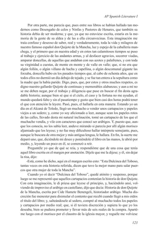 AP Spanish Literature I

       Por otra parte, me parecía que, pues entre sus libros se habían hallado tan mo-
dernos como Desengaño de celos y Ninfas y Pastores de Henares, que también su
historia debía de ser moderna; y que, ya que no estuviese escrita, estaría en la me-
moria de la gente de su aldea y de las a ella circunvecinas. Esta imaginación me
traía confuso y deseoso de saber, real y verdaderamente, toda la vida y milagros de
nuestro famoso español don Quijote de la Mancha, luz y espejo de la caballería man-
chega, y el primero que en nuestra edad y en estos tan calamitosos tiempos se puso
al trabajo y ejercicio de las andantes armas, y al desfacer agravios, socorrer viudas,
amparar doncellas, de aquellas que andaban con sus azotes y palafrenes, y con toda
su virginidad a cuestas, de monte en monte y de valle en valle; que, si no era que
algún follón, o algún villano de hacha y capellina, o algún descomunal gigante las
forzaba, doncella hubo en los pasados tiempos que, al cabo de ochenta años, que en
todos ellos no durmió un día debajo de tejado, y se fue tan entera a la sepultura como
la madre que la había parido. Digo, pues, que, por estos y otros muchos respetos, es
digno nuestro gallardo Quijote de continuas y memorables alabanzas; y aun a mí no
se me deben negar, por el trabajo y diligencia que puse en buscar el fin desta agra-
dable historia; aunque bien sé que si el cielo, el caso y la fortuna no me ayudan, el
mundo quedará falto y sin el pasatiempo y gusto que bien casi dos horas podrá tener
el que con atención la leyere. Pasó, pues, el hallarla en esta manera: Estando yo un
día en el Alcaná de Toledo, llegó un muchacho a vender unos cartapacios y papeles
viejos a un sedero; y, como yo soy aficionado a leer, aunque sean los papeles rotos
de las calles, llevado desta mi natural inclinación, tomé un cartapacio de los que el
muchacho vendía, y vile con caracteres que conocí ser arábigos. Y, puesto que, aun-
que los conocía, no los sabía leer, anduve mirando si parecía por allí algún morisco
aljamiado que los leyese; y no fue muy dificultoso hallar intérprete semejante, pues,
aunque le buscara de otra mejor y más antigua lengua, le hallara. En fin, la suerte me
deparó uno, que, diciéndole mi deseo y poniéndole el libro en las manos, le abrió por
medio, y, leyendo un poco en él, se comenzó a reír.
       Preguntéle yo que de qué se reía, y respondióme que de una cosa que tenía
aquel libro escrita en el margen por anotación. Díjele que me la dijese; y él, sin dejar
la risa, dijo:
      -Está, como he dicho, aquí en el margen escrito esto: “Esta Dulcinea del Toboso,
tantas veces en esta historia referida, dicen que tuvo la mejor mano para salar puer-
cos que otra mujer de toda la Mancha”.
       Cuando yo oí decir “Dulcinea del Toboso”, quedé atónito y suspenso, porque
luego se me representó que aquellos cartapacios contenían la historia de don Quijote.
Con esta imaginación, le di priesa que leyese el principio, y, haciéndolo ansí, vol-
viendo de improviso el arábigo en castellano, dijo que decía: Historia de don Quijote
de la Mancha, escrita por Cide Hamete Benengeli, historiador arábigo. Mucha dis-
creción fue menester para disimular el contento que recebí cuando llegó a mis oídos
el título del libro; y, salteándosele al sedero, compré al muchacho todos los papeles
y cartapacios por medio real; que, si él tuviera discreción y supiera lo que yo los
deseaba, bien se pudiera prometer y llevar más de seis reales de la compra. Aparté-
me luego con el morisco por el claustro de la iglesia mayor, y roguéle me volviese

                                                                                   123
 