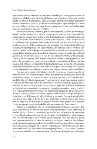 Don Quijote de la Mancha

aquellos cartapacios, todos los que trataban de don Quijote, en lengua castellana, sin
quitarles ni añadirles nada, ofreciéndole la paga que él quisiese. Contentóse con dos
arrobas de pasas y dos fanegas de trigo, y prometió de traducirlos bien y fielmente y
con mucha brevedad. Pero yo, por facilitar más el negocio y por no dejar de la mano
tan buen hallazgo, le truje a mi casa, donde en poco más de mes y medio la tradujo
toda, del mesmo modo que aquí se refiere.
      Estaba en el primero cartapacio, pintada muy al natural, la batalla de don Quijote
con el vizcaíno, puestos en la mesma postura que la historia cuenta, levantadas las
espadas, el uno cubierto de su rodela, el otro de la almohada, y la mula del vizcaíno tan
al vivo, que estaba mostrando ser de alquiler a tiro de ballesta. Tenía a los pies escrito
el vizcaíno un título que decía: Don Sancho de Azpetia, que, sin duda, debía de ser su
nombre, y a los pies de Rocinante estaba otro que decía: Don Quijote. Estaba Rocinan-
te maravillosamente pintado, tan largo y tendido, tan atenuado y flaco, con tanto espi-
nazo, tan hético confirmado, que mostraba bien al descubierto con cuánta advertencia y
propriedad se le había puesto el nombre de Rocinante. Junto a él estaba Sancho Panza,
que tenía del cabestro a su asno, a los pies del cual estaba otro rétulo que decía: Sancho
Zancas, y debía de ser que tenía, a lo que mostraba la pintura, la barriga grande, el talle
corto y las zancas largas; y por esto se le debió de poner nombre de Panza y de Zan-
cas, que con estos dos sobrenombres le llama algunas veces la historia. Otras algunas
menudencias había que advertir, pero todas son de poca importancia y que no hacen
al caso a la verdadera relación de la historia; que ninguna es mala como sea verdadera.
      Si a ésta se le puede poner alguna objeción cerca de su verdad, no podrá ser
otra sino haber sido su autor arábigo, siendo muy propio de los de aquella nación ser
mentirosos; aunque, por ser tan nuestros enemigos, antes se puede entender haber
quedado falto en ella que demasiado. Y ansí me parece a mí, pues, cuando pudiera
y debiera estender la pluma en las alabanzas de tan buen caballero, parece que de
industria las pasa en silencio: cosa mal hecha y peor pensada, habiendo y debiendo
ser los historiadores puntuales, verdaderos y no nada apasionados, y que ni el interés
ni el miedo, el rancor ni la afición, no les hagan torcer del camino de la verdad, cuya
madre es la historia, émula del tiempo, depósito de las acciones, testigo de lo pasado,
ejemplo y aviso de lo presente, advertencia de lo por venir. En ésta sé que se hallará
todo lo que se acertare a desear en la más apacible; y si algo bueno en ella faltare,
para mí tengo que fue por culpa del galgo de su autor, antes que por falta del sujeto.
En fin, su segunda parte, siguiendo la tradución, comenzaba desta manera:
      Puestas y levantadas en alto las cortadoras espadas de los dos valerosos y eno-
jados combatientes, no parecía sino que estaban amenazando al cielo, a la tierra y al
abismo: tal era el denuedo y continente que tenían. Y el primero que fue a descargar
el golpe fue el colérico vizcaíno, el cual fue dado con tanta fuerza y tanta furia que,
a no volvérsele la espada en el camino, aquel solo golpe fuera bastante para dar fin
a su rigurosa contienda y a todas las aventuras de nuestro caballero; mas la buena
suerte, que para mayores cosas le tenía guardado, torció la espada de su contrario, de
modo que, aunque le acertó en el hombro izquierdo, no le hizo otro daño que desar-
marle todo aquel lado, llevándole de camino gran parte de la celada, con la mitad de
la oreja; que todo ello con espantosa ruina vino al suelo, dejándole muy maltrecho.

124
 