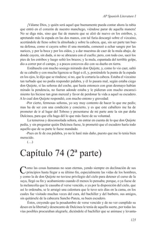 AP Spanish Literature I

      ¡Válame Dios, y quién será aquel que buenamente pueda contar ahora la rabia
que entró en el corazón de nuestro manchego, viéndose parar de aquella manera!
No se diga más, sino que fue de manera que se alzó de nuevo en los estribos, y,
apretando más la espada en las dos manos, con tal furia descargó sobre el vizcaíno,
acertándole de lleno sobre la almohada y sobre la cabeza, que, sin ser parte tan bue-
na defensa, como si cayera sobre él una montaña, comenzó a echar sangre por las
narices, y por la boca y por los oídos, y a dar muestras de caer de la mula abajo, de
donde cayera, sin duda, si no se abrazara con el cuello; pero, con todo eso, sacó los
pies de los estribos y luego soltó los brazos; y la mula, espantada del terrible golpe,
dio a correr por el campo, y a pocos corcovos dio con su dueño en tierra.
      Estábaselo con mucho sosiego mirando don Quijote, y, como lo vio caer, saltó
de su caballo y con mucha ligereza se llegó a él, y, poniéndole la punta de la espada
en los ojos, le dijo que se rindiese; si no, que le cortaría la cabeza. Estaba el vizcaíno
tan turbado que no podía responder palabra, y él lo pasara mal, según estaba ciego
don Quijote, si las señoras del coche, que hasta entonces con gran desmayo habían
mirado la pendencia, no fueran adonde estaba y le pidieran con mucho encareci-
miento les hiciese tan gran merced y favor de perdonar la vida a aquel su escudero.
A lo cual don Quijote respondió, con mucho entono y gravedad:
     -Por cierto, fermosas señoras, yo soy muy contento de hacer lo que me pedís;
mas ha de ser con una condición y concierto, y es que este caballero me ha de
prometer de ir al lugar del Toboso y presentarse de mi parte ante la sin par doña
Dulcinea, para que ella haga dél lo que más fuere de su voluntad.
      La temerosa y desconsolada señora, sin entrar en cuenta de lo que don Quijote
pedía, y sin preguntar quién Dulcinea fuese, le prometió que el escudero haría todo
aquello que de su parte le fuese mandado.
     -Pues en fe de esa palabra, yo no le haré más daño, puesto que me lo tenía bien
merecido.
      (…)


Capítulo 74 (2ª parte)
C    omo las cosas humanas no sean eternas, yendo siempre en declinación de sus
     principios hasta llegar a su último fin, especialmente las vidas de los hombres,
y como la de don Quijote no tuviese privilegio del cielo para detener el curso de la
suya, llegó su fin y acabamiento cuando él menos lo pensaba; porque, o ya fuese de
la melancolía que le causaba el verse vencido, o ya por la disposición del cielo, que
así lo ordenaba, se le arraigó una calentura que le tuvo seis días en la cama, en los
cuales fue visitado muchas veces del cura, del bachiller y del barbero, sus amigos,
sin quitársele de la cabecera Sancho Panza, su buen escudero.
      Éstos, creyendo que la pesadumbre de verse vencido y de no ver cumplido su
deseo en la libertad y desencanto de Dulcinea le tenía de aquella suerte, por todas las
vías posibles procuraban alegrarle, diciéndole el bachiller que se animase y levanta-

                                                                                     125
 