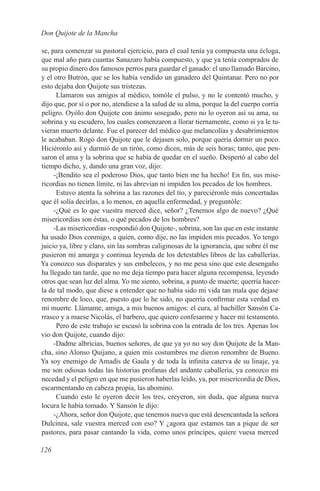 Don Quijote de la Mancha

se, para comenzar su pastoral ejercicio, para el cual tenía ya compuesta una écloga,
que mal año para cuantas Sanazaro había compuesto, y que ya tenía comprados de
su propio dinero dos famosos perros para guardar el ganado: el uno llamado Barcino,
y el otro Butrón, que se los había vendido un ganadero del Quintanar. Pero no por
esto dejaba don Quijote sus tristezas.
      Llamaron sus amigos al médico, tomóle el pulso, y no le contentó mucho, y
dijo que, por sí o por no, atendiese a la salud de su alma, porque la del cuerpo corría
peligro. Oyólo don Quijote con ánimo sosegado, pero no lo oyeron así su ama, su
sobrina y su escudero, los cuales comenzaron a llorar tiernamente, como si ya le tu-
vieran muerto delante. Fue el parecer del médico que melancolías y desabrimientos
le acababan. Rogó don Quijote que le dejasen solo, porque quería dormir un poco.
Hiciéronlo así y durmió de un tirón, como dicen, más de seis horas; tanto, que pen-
saron el ama y la sobrina que se había de quedar en el sueño. Despertó al cabo del
tiempo dicho, y, dando una gran voz, dijo:
     -¡Bendito sea el poderoso Dios, que tanto bien me ha hecho! En fin, sus mise-
ricordias no tienen límite, ni las abrevian ni impiden los pecados de los hombres.
      Estuvo atenta la sobrina a las razones del tío, y pareciéronle más concertadas
que él solía decirlas, a lo menos, en aquella enfermedad, y preguntóle:
     -¿Qué es lo que vuestra merced dice, señor? ¿Tenemos algo de nuevo? ¿Qué
misericordias son éstas, o qué pecados de los hombres?
     -Las misericordias -respondió don Quijote-, sobrina, son las que en este instante
ha usado Dios conmigo, a quien, como dije, no las impiden mis pecados. Yo tengo
juicio ya, libre y claro, sin las sombras caliginosas de la ignorancia, que sobre él me
pusieron mi amarga y continua leyenda de los detestables libros de las caballerías.
Ya conozco sus disparates y sus embelecos, y no me pesa sino que este desengaño
ha llegado tan tarde, que no me deja tiempo para hacer alguna recompensa, leyendo
otros que sean luz del alma. Yo me siento, sobrina, a punto de muerte; querría hacer-
la de tal modo, que diese a entender que no había sido mi vida tan mala que dejase
renombre de loco, que, puesto que lo he sido, no querría confirmar esta verdad en
mi muerte. Llámame, amiga, a mis buenos amigos: el cura, al bachiller Sansón Ca-
rrasco y a maese Nicolás, el barbero, que quiero confesarme y hacer mi testamento.
      Pero de este trabajo se escusó la sobrina con la entrada de los tres. Apenas los
vio don Quijote, cuando dijo:
     -Dadme albricias, buenos señores, de que ya yo no soy don Quijote de la Man-
cha, sino Alonso Quijano, a quien mis costumbres me dieron renombre de Bueno.
Ya soy enemigo de Amadís de Gaula y de toda la infinita caterva de su linaje, ya
me son odiosas todas las historias profanas del andante caballería, ya conozco mi
necedad y el peligro en que me pusieron haberlas leído, ya, por misericordia de Dios,
escarmentando en cabeza propia, las abomino.
      Cuando esto le oyeron decir los tres, creyeron, sin duda, que alguna nueva
locura le había tomado. Y Sansón le dijo:
     -¿Ahora, señor don Quijote, que tenemos nueva que está desencantada la señora
Dulcinea, sale vuestra merced con eso? Y ¿agora que estamos tan a pique de ser
pastores, para pasar cantando la vida, como unos príncipes, quiere vuesa merced

126
 