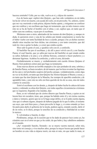 AP Spanish Literature I

hacerse ermitaño? Calle, por su vida, vuelva en sí, y déjese de cuentos.
     -Los de hasta aquí -replicó don Quijote-, que han sido verdaderos en mi daño,
los ha de volver mi muerte, con ayuda del cielo, en mi provecho. Yo, señores, siento
que me voy muriendo a toda priesa; déjense burlas aparte, y tráiganme un confesor
que me confiese y un escribano que haga mi testamento, que en tales trances como
éste no se ha de burlar el hombre con el alma; y así, suplico que, en tanto que el
señor cura me confiesa, vayan por el escribano.
      Miráronse unos a otros, admirados de las razones de don Quijote, y, aunque en
duda, le quisieron creer; y una de las señales por donde conjeturaron se moría fue
el haber vuelto con tanta facilidad de loco a cuerdo, porque a las ya dichas razones
añadió otras muchas tan bien dichas, tan cristianas y con tanto concierto, que del
todo les vino a quitar la duda, y a creer que estaba cuerdo.
      Hizo salir la gente el cura, y quedóse solo con él, y confesóle.
      El bachiller fue por el escribano, y de allí a poco volvió con él y con Sancho
Panza; el cual Sancho, que ya sabía por nuevas del bachiller en qué estado estaba
su señor, hallando a la ama y a la sobrina llorosas, comenzó a hacer pucheros y a
derramar lágrimas. Acabóse la confesión, y salió el cura, diciendo:
     -Verdaderamente se muere, y verdaderamente está cuerdo Alonso Quijano el
Bueno; bien podemos entrar para que haga su testamento.
      Estas nuevas dieron un terrible empujón a los ojos preñados de ama, sobrina y
de Sancho Panza, su buen escudero, de tal manera, que los hizo reventar las lágrimas
de los ojos y mil profundos suspiros del pecho; porque, verdaderamente, como algu-
na vez se ha dicho, en tanto que don Quijote fue Alonso Quijano el Bueno, a secas, y
en tanto que fue don Quijote de la Mancha, fue siempre de apacible condición y de
agradable trato, y por esto no sólo era bien querido de los de su casa, sino de todos
cuantos le conocían.
      Entró el escribano con los demás, y, después de haber hecho la cabeza del testa-
mento y ordenado su alma don Quijote, con todas aquellas circunstancias cristianas
que se requieren, llegando a las mandas, dijo:
     -Ítem, es mi voluntad que de ciertos dineros que Sancho Panza, a quien en mi
locura hice mi escudero, tiene, que, porque ha habido entre él y mí ciertas cuentas,
y dares y tomares, quiero que no se le haga cargo dellos, ni se le pida cuenta alguna,
sino que si sobrare alguno, después de haberse pagado de lo que le debo, el restante
sea suyo, que será bien poco, y buen provecho le haga; y, si como estando yo loco
fui parte para darle el gobierno de la ínsula, pudiera agora, estando cuerdo, darle el
de un reino, se le diera, porque la sencillez de su condición y fidelidad de su trato
lo merece.
      Y, volviéndose a Sancho, le dijo:
     -Perdóname, amigo, de la ocasión que te he dado de parecer loco como yo, ha-
ciéndote caer en el error en que yo he caído, de que hubo y hay caballeros andantes
en el mundo.
     -¡Ay! -respondió Sancho, llorando-: no se muera vuestra merced, señor mío,
sino tome mi consejo y viva muchos años, porque la mayor locura que puede hacer
un hombre en esta vida es dejarse morir, sin más ni más, sin que nadie le mate, ni

                                                                                 127
 