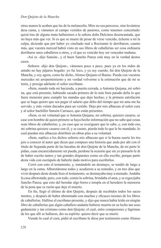 Don Quijote de la Mancha

otras manos le acaben que las de la melancolía. Mire no sea perezoso, sino levántese
desa cama, y vámonos al campo vestidos de pastores, como tenemos concertado:
quizá tras de alguna mata hallaremos a la señora doña Dulcinea desencantada, que
no haya más que ver. Si es que se muere de pesar de verse vencido, écheme a mí la
culpa, diciendo que por haber yo cinchado mal a Rocinante le derribaron; cuanto
más, que vuestra merced habrá visto en sus libros de caballerías ser cosa ordinaria
derribarse unos caballeros a otros, y el que es vencido hoy ser vencedor mañana.
     -Así es -dijo Sansón-, y el buen Sancho Panza está muy en la verdad destos
casos.
     -Señores -dijo don Quijote-, vámonos poco a poco, pues ya en los nidos de
antaño no hay pájaros hogaño: yo fui loco, y ya soy cuerdo; fui don Quijote de la
Mancha, y soy agora, como he dicho, Alonso Quijano el Bueno. Pueda con vuestras
mercedes mi arrepentimiento y mi verdad volverme a la estimación que de mí se
tenía, y prosiga adelante el señor escribano.
      »Ítem, mando toda mi hacienda, a puerta cerrada, a Antonia Quijana, mi sobri-
na, que está presente, habiendo sacado primero de lo más bien parado della lo que
fuere menester para cumplir las mandas que dejo hechas; y la primera satisfación
que se haga quiero que sea pagar el salario que debo del tiempo que mi ama me ha
servido, y más veinte ducados para un vestido. Dejo por mis albaceas al señor cura
y al señor bachiller Sansón Carrasco, que están presentes.
      »Ítem, es mi voluntad que si Antonia Quijana, mi sobrina, quisiere casarse, se
case con hombre de quien primero se haya hecho información que no sabe qué cosas
sean libros de caballerías; y, en caso que se averiguare que lo sabe, y, con todo eso,
mi sobrina quisiere casarse con él, y se casare, pierda todo lo que le he mandado, lo
cual puedan mis albaceas distribuir en obras pías a su voluntad.
      »Ítem, suplico a los dichos señores mis albaceas que si la buena suerte les tru-
jere a conocer al autor que dicen que compuso una historia que anda por ahí con el
título de Segunda parte de las hazañas de don Quijote de la Mancha, de mi parte le
pidan, cuan encarecidamente ser pueda, perdone la ocasión que sin yo pensarlo le di
de haber escrito tantos y tan grandes disparates como en ella escribe, porque parto
desta vida con escrúpulo de haberle dado motivo para escribirlos.
      Cerró con esto el testamento, y, tomándole un desmayo, se tendió de largo a
largo en la cama. Alborotáronse todos y acudieron a su remedio, y en tres días que
vivió después deste donde hizo el testamento, se desmayaba muy a menudo. Andaba
la casa alborotada; pero, con todo, comía la sobrina, brindaba el ama, y se regocijaba
Sancho Panza; que esto del heredar algo borra o templa en el heredero la memoria
de la pena que es razón que deje el muerto.
      En fin, llegó el último de don Quijote, después de recebidos todos los sacra-
mentos, y después de haber abominado con muchas y eficaces razones de los libros
de caballerías. Hallóse el escribano presente, y dijo que nunca había leído en ningún
libro de caballerías que algún caballero andante hubiese muerto en su lecho tan sose-
gadamente y tan cristiano como don Quijote; el cual, entre compasiones y lágrimas
de los que allí se hallaron, dio su espíritu: quiero decir que se murió.
      Viendo lo cual el cura, pidió al escribano le diese por testimonio como Alonso

128
 