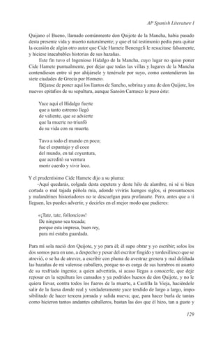 AP Spanish Literature I

Quijano el Bueno, llamado comúnmente don Quijote de la Mancha, había pasado
desta presente vida y muerto naturalmente; y que el tal testimonio pedía para quitar
la ocasión de algún otro autor que Cide Hamete Benengeli le resucitase falsamente,
y hiciese inacabables historias de sus hazañas.
      Este fin tuvo el Ingenioso Hidalgo de la Mancha, cuyo lugar no quiso poner
Cide Hamete puntualmente, por dejar que todas las villas y lugares de la Mancha
contendiesen entre sí por ahijársele y tenérsele por suyo, como contendieron las
siete ciudades de Grecia por Homero.
      Déjanse de poner aquí los llantos de Sancho, sobrina y ama de don Quijote, los
nuevos epitafios de su sepultura, aunque Sansón Carrasco le puso éste:

     Yace aquí el Hidalgo fuerte
     que a tanto estremo llegó
     de valiente, que se advierte
     que la muerte no triunfó
     de su vida con su muerte.

     Tuvo a todo el mundo en poco;
     fue el espantajo y el coco
     del mundo, en tal coyuntura,
     que acreditó su ventura
     morir cuerdo y vivir loco.

Y el prudentísimo Cide Hamete dijo a su pluma:
    -Aquí quedarás, colgada desta espetera y deste hilo de alambre, ni sé si bien
cortada o mal tajada péñola mía, adonde vivirás luengos siglos, si presuntuosos
y malandrines historiadores no te descuelgan para profanarte. Pero, antes que a ti
lleguen, les puedes advertir, y decirles en el mejor modo que pudieres:

    «¡Tate, tate, folloncicos!
    De ninguno sea tocada;
    porque esta impresa, buen rey,
    para mí estaba guardada.

Para mí sola nació don Quijote, y yo para él; él supo obrar y yo escribir; solos los
dos somos para en uno, a despecho y pesar del escritor fingido y tordesillesco que se
atrevió, o se ha de atrever, a escribir con pluma de avestruz grosera y mal deliñada
las hazañas de mi valeroso caballero, porque no es carga de sus hombros ni asunto
de su resfriado ingenio; a quien advertirás, si acaso llegas a conocerle, que deje
reposar en la sepultura los cansados y ya podridos huesos de don Quijote, y no le
quiera llevar, contra todos los fueros de la muerte, a Castilla la Vieja, haciéndole
salir de la fuesa donde real y verdaderamente yace tendido de largo a largo, impo-
sibilitado de hacer tercera jornada y salida nueva; que, para hacer burla de tantas
como hicieron tantos andantes caballeros, bastan las dos que él hizo, tan a gusto y

                                                                                129
 