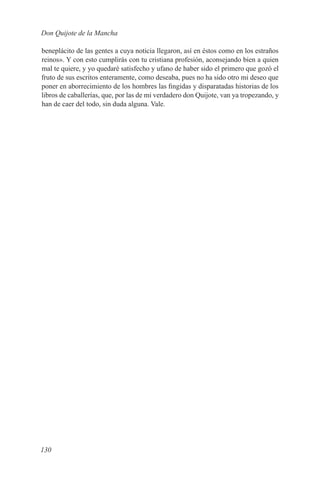 Don Quijote de la Mancha

beneplácito de las gentes a cuya noticia llegaron, así en éstos como en los estraños
reinos». Y con esto cumplirás con tu cristiana profesión, aconsejando bien a quien
mal te quiere, y yo quedaré satisfecho y ufano de haber sido el primero que gozó el
fruto de sus escritos enteramente, como deseaba, pues no ha sido otro mi deseo que
poner en aborrecimiento de los hombres las fingidas y disparatadas historias de los
libros de caballerías, que, por las de mi verdadero don Quijote, van ya tropezando, y
han de caer del todo, sin duda alguna. Vale.




130
 