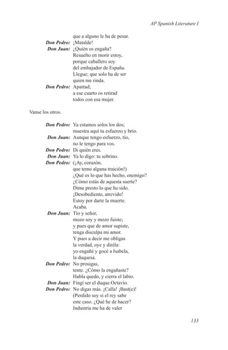 AP Spanish Literature I

                    que a alguno le ha de pesar.
	       Don Pedro:	¡Matalde!
	       Don Juan:	 ¿Quién os engaña?
                    Resuelto en morir estoy,
                    porque caballero soy
                    del embajador de España.
                    Llegue; que solo ha de ser
                    quien me rinda.
	       Don Pedro:	 Apartad;
                    a ese cuarto os retirad
                    todos con esa mujer.

Vanse los otros.

	       Don Pedro:	 Ya estamos solos los dos;
                    muestra aquí tu esfuerzo y brío.
	       Don Juan:	 Aunque tengo esfuerzo, tío,
                    no le tengo para vos.
	       Don Pedro:	 Di quién eres.
	       Don Juan:	 Ya lo digo: tu sobrino.
	       Don Pedro:	 (¡Ay, corazón,
                    que temo alguna traición!)
                    ¿Qué es lo que has hecho, enemigo?
                    ¿Cómo estás de aquesta suerte?
                    Dime presto lo que ha sido.
                    ¡Desobediente, atrevido!
                    Estoy por darte la muerte.
                    Acaba.
	       Don Juan:	 Tío y señor,
                    mozo soy y mozo fuiste;
                    y pues que de amor supiste,
                    tenga disculpa mi amor.
                    Y pues a decir me obligas
                    la verdad, oye y diréla:
                    yo engañé y gocé a Isabela,
                    la duquesa.
	       Don Pedro:	 No prosigas,
                    tente. ¿Cómo la engañaste?
                    Habla quedo, y cierra el labio.
	       Don Juan:	 Fingí ser el duque Octavio.
	       Don Pedro:	 No digas más. ¡Calla! ¡Bast(e)!
                    (Perdido soy si el rey sabe
                    este caso. ¿Qué he de hacer?
                    Industria me ha de valer

                                                                            133
 