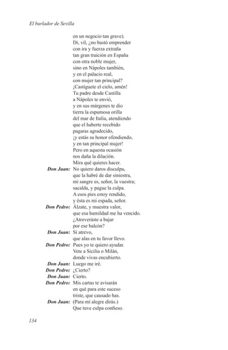 El burlador de Sevilla

                    en un negocio tan grave).
                    Di, vil, ¿no bastó emprender
                    con ira y fuerza extraña
                    tan gran traición en España
                    con otra noble mujer,
                    sino en Nápoles también,
                    y en el palacio real,
                    con mujer tan principal?
                    ¡Castíguete el cielo, amén!
                    Tu padre desde Castilla
                    a Nápoles te envió,
                    y en sus márgenes te dio
                    tierra la espumosa orilla
                    del mar de Italia, atendiendo
                    que el haberte recebido
                    pagaras agradecido,
                    ¡y estás su honor ofendiendo,
                    y en tan principal mujer!
                    Pero en aquesta ocasión
                    nos daña la dilación.
                    Mira qué quieres hacer.
	       Don Juan:	 No quiero daros disculpa,
                    que la habré de dar siniestra,
                    mi sangre es, señor, la vuestra;
                    sacalda, y pague la culpa.
                    A esos pies estoy rendido,
                    y ésta es mi espada, señor.
	       Don Pedro:	 Álzate, y muestra valor,
                    que esa humildad me ha vencido.
                    ¿Atreveráste a bajar
                    por ese balcón?
	       Don Juan:	 Sí atrevo,
                    que alas en tu favor llevo.
	       Don Pedro:	 Pues yo te quiero ayudar.
                    Vete a Sicilia o Milán,
                    donde vivas encubierto.
	       Don Juan:	 Luego me iré.
	       Don Pedro:	¿Cierto?
	       Don Juan:	Cierto.
	       Don Pedro:	 Mis cartas te avisarán
                    en qué para este suceso
                    triste, que causado has.
	       Don Juan:	 (Para mí alegre dirás.)
                    Que tuve culpa confieso.

134
 