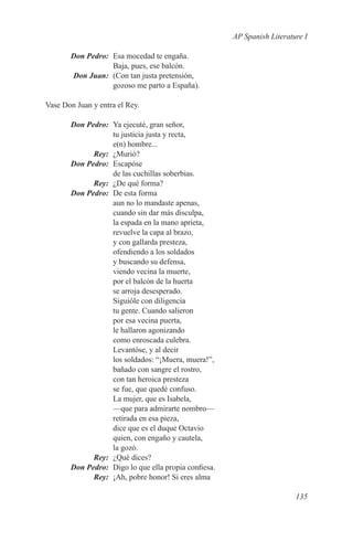 AP Spanish Literature I

	      Don Pedro:	 Esa mocedad te engaña.
                   Baja, pues, ese balcón.
	      Don Juan:	 (Con tan justa pretensión,
                   gozoso me parto a España).

Vase Don Juan y entra el Rey.

	 Don Pedro:	 Ya ejecuté, gran señor,
              tu justicia justa y recta,
              e(n) hombre...
	Rey:	¿Murió?
	 Don Pedro:	Escapóse
              de las cuchillas soberbias.
	Rey:	 ¿De qué forma?
	 Don Pedro:	 De esta forma
              aun no lo mandaste apenas,
              cuando sin dar más disculpa,
              la espada en la mano aprieta,
              revuelve la capa al brazo,
              y con gallarda presteza,
              ofendiendo a los soldados
              y buscando su defensa,
              viendo vecina la muerte,
              por el balcón de la huerta
              se arroja desesperado.
              Siguióle con diligencia
              tu gente. Cuando salieron
              por esa vecina puerta,
              le hallaron agonizando
              como enroscada culebra.
              Levantóse, y al decir
              los soldados: “¡Muera, muera!”,
              bañado con sangre el rostro,
              con tan heroica presteza
              se fue, que quedé confuso.
              La mujer, que es Isabela,
              —que para admirarte nombro—
              retirada en esa pieza,
              dice que es el duque Octavio
              quien, con engaño y cautela,
              la gozó.
	Rey:	 ¿Qué dices?
	 Don Pedro:	 Digo lo que ella propia confiesa.
	Rey:	 ¡Ah, pobre honor! Si eres alma

                                                                     135
 