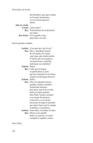 El burlador de Sevilla

                      del (hombre), ¿por qué te dejan
                      en la mujer inconstante,
                      si es la misma ligereza?
                      ¡Hola!
	 Sale un criado.
	Criado:	 ¿Gran señor?
	Rey:	 Traed delante de mi presencia
                  esa mujer.
	    Don Pedro:	 Ya la guardia viene,
                  gran señor, con ella.

Trae la guardia a Isabela.

	Isabela:	 ¿Con qué ojos veré al rey?
	Rey:	 Idos, y guardad la puerta
           de esa cuadra. Di, mujer,
           ¿qué rigor, qué airada estrella
           te incitó, que en mi palacio,
           con hermosura y soberbia,
           profanases sus umbrales?
	Isabela:	Señor...
	Rey:	 Calla, que la lengua
           no podrá dorar el yerro
           que has cometido en mi ofensa.
           ¡Aquél era del duque Octavio!
	Isabela:	Señor...
	Rey:	 (No), no importan fuerzas,
           guardas, criados, murallas,
           fortalecidas almenas,
           para amor, que la de un niño
           hasta los muros penetra.
           Don Pedro Tenorio, al punto
           a esa mujer llevad presa
           a una torre, y con secreto
           haced que al duque le prendan;
           que quiero hacer que le cumpla
           la palabra, o la promesa.
	Isabela:	 Gran señor, volvedme el rostro.
	Rey:	 Ofensa a mi espalda
           hecha, es justicia y es razón
           castigalla a espaldas vueltas.

Vase el Rey.


136
 