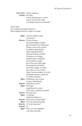 AP Spanish Literature I

	 Don Pedro:	 Vamos, duquesa.
	Isabela:	 Mi culpa
              no hay disculpa que la venza,
              mas no será el yerro tanto
              si el duque Octavio lo enmienda.

Vanse todos.
(En el palacio del duque Octavio)
Sale el Duque Octavio y Ripio, su criado.

	Ripio:	 ¿Tan de mañana, señor,
           te levantas?
	Octavio:	 No hay sosiego
           que pueda apagar el fuego
           que enciende en mi alma amor.
           Porque, como al fin es niño,
           no apetece cama blanda,
           entre regalada holanda,
           cubierta de blanco armiño.
           Acuéstase, no sosiega,
           siempre quiere madrugar
           por levantarse a jugar,
           que al fin como niño juega.
           Pensamientos de Isabela
           me tienen, amigo, en calma,
           que como vive en el alma,
           anda el cuerpo siempre en (vela),
           guardando ausente y presente,
           el castillo del honor.
	Ripio:	 Perdóname, que tu amor
           es amor impertinente.
	Octavio:	 ¿Qué dices, necio?
	Ripio:	 Esto digo:
           impertinencia es amar
           como amas. ¿(Quies) escuchar?
	Octavio:	 Prosigue (ya).
	Ripio:	 Ya prosigo.
           ¿Quiérete Isabela a ti
	Octavio:	 ¿Eso, necio, has de dudar?
	Ripio:	 No, mas quiero preguntar,
	Octavio:	 ¿Y tú no la quieres?
	Octavio:	Sí.
	Ripio:	 Pues, ¿no seré majadero,
           y de solar conocido,

                                                                    137
 