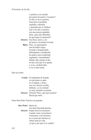 El burlador de Sevilla

           si pierdo yo mi sentido
           por quien me quiere y la quiero?
           Si ella a ti no te quisiera,
           fuera bien el porfïalla,
           regalalla y adoralla,
           y aguardar que se rindiera;
           mas si los dos os queréis
           con una mesma igualdad,
           dime, ¿hay más dificultad
           de que luego os desposéis?
	Octavio:	 Eso fuera, necio, a ser
           de lacayo o lavandera la boda.
	Ripio:	 Pues, ¿es quienquiera
           una lavandriz mujer,
           lavando y fregatrizando,
           defendiendo y ofendiendo,
           los paños suyos tendiendo,
           regalando y remendando?
           Dando, dije, porque al dar
           no hay cosa que se le iguale,
           y si no, a Isabela dale,
           a ver si sabe tomar.

Sale un criado.

	Criado:	 El embajador de España
           en este punto se apea
           en el zaguán, y desea,
           con ira y fiereza extraña,
           hablarte, y si no entendí
           yo mal, entiendo es prisión.
	Octavio:	 ¿Prisión? Pues, ¿por qué ocasión?
           Decid que entre.

Entra Don Pedro Tenorio con guardas.

	Don Pedro:	 Quien así
             con tanto descuido duerme,
	Octavio:	 limpia tiene la conciencia.
             Cuando viene vuexcelencia
             a honrarme y favorecerme,
             no es justo que duerma yo.
             Velaré toda mi vida.
             ¿A qué y por qué es la venida?

138
 