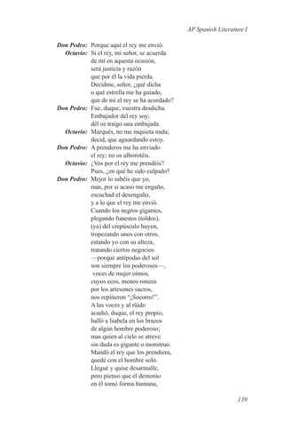 AP Spanish Literature I

	 Don Pedro:	 Porque aquí el rey me envió.
	Octavio:	 Si el rey, mi señor, se acuerda
              de mí en aquesta ocasión,
              será justicia y razón
              que por él la vida pierda.
              Decidme, señor, ¿qué dicha
              o qué estrella me ha guiado,
              que de mí el rey se ha acordado?
	 Don Pedro:	 Fue, duque, vuestra desdicha.
              Embajador del rey soy;
              dél os traigo una embajada.
	Octavio:	 Marqués, no me inquieta nada;
              decid, que aguardando estoy.
	 Don Pedro:	 A prenderos me ha enviado
              el rey; no os alborotéis.
	Octavio:	 ¿Vos por el rey me prendéis?
              Pues, ¿en qué he sido culpado?
	 Don Pedro:	 Mejor lo sabéis que yo,
              mas, por si acaso me engaño,
              escuchad el desengaño,
              y a lo que el rey me envió.
              Cuando los negros gigantes,
              plegando funestos (toldos),
              (ya) del crepúsculo huyen,
              tropezando unos con otros,
              estando yo con su alteza,
              tratando ciertos negocios
              —porque antípodas del sol
              son siempre los poderosos—,
               voces de mujer oímos,
              cuyos ecos, menos roncos
              por los artesones sacros,
              nos repitieron “¡Socorro!”.
              A las voces y al rüido
              acudió, duque, el rey propio,
              halló a Isabela en los brazos
              de algún hombre poderoso;
              mas quien al cielo se atreve
              sin duda es gigante o monstruo.
              Mandó el rey que los prendiera,
              quedé con el hombre solo.
              Llegué y quise desarmalle,
              pero pienso que el demonio
              en él tomó forma humana,

                                                                    139
 