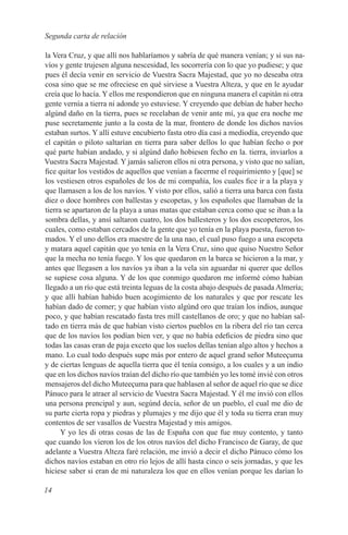 Segunda carta de relación

la Vera Cruz, y que allí nos hablaríamos y sabría de qué manera venían; y si sus na-
víos y gente trujesen alguna nescesidad, les socorrería con lo que yo pudiese; y que
pues él decía venir en servicio de Vuestra Sacra Majestad, que yo no deseaba otra
cosa sino que se me ofreciese en qué sirviese a Vuestra Alteza, y que en le ayudar
creía que lo hacía. Y ellos me respondieron que en ninguna manera el capitán ni otra
gente vernía a tierra ni adonde yo estuviese. Y creyendo que debían de haber hecho
algúnd daño en la tierra, pues se recelaban de venir ante mí, ya que era noche me
puse secretamente junto a la costa de la mar, frontero de donde los dichos navíos
estaban surtos. Y allí estuve encubierto fasta otro día casi a mediodía, creyendo que
el capitán o piloto saltarían en tierra para saber dellos lo que habían fecho o por
qué parte habían andado, y si algúnd daño hobiesen fecho en la. tierra, inviarlos a
Vuestra Sacra Majestad. Y jamás salieron ellos ni otra persona, y visto que no salían,
fice quitar los vestidos de aquellos que venían a facerme el requirimiento y [que] se
los vestiesen otros españoles de los de mi compañía, los cuales fice ir a la playa y
que llamasen a los de los navíos. Y visto por ellos, salió a tierra una barca con fasta
diez o doce hombres con ballestas y escopetas, y los españoles que llamaban de la
tierra se apartaron de la playa a unas matas que estaban cerca como que se iban a la
sombra dellas, y ansí saltaron cuatro, los dos ballesteros y los dos escopeteros, los
cuales, como estaban cercados de la gente que yo tenía en la playa puesta, fueron to-
mados. Y el uno dellos era maestre de la una nao, el cual puso fuego a una escopeta
y matara aquel capitán que yo tenía en la Vera Cruz, sino que quiso Nuestro Señor
que la mecha no tenía fuego. Y los que quedaron en la barca se hicieron a la mar, y
antes que llegasen a los navíos ya iban a la vela sin aguardar ni querer que dellos
se supiese cosa alguna. Y de los que conmigo quedaron me informé cómo habian
llegado a un río que está treinta leguas de la costa abajo después de pasada Almería;
y que allí habían habido buen acogimiento de los naturales y que por rescate les
habían dado de comer; y que habían visto algúnd oro que traían los indios, aunque
poco, y que habían rescatado fasta tres mill castellanos de oro; y que no habían sal-
tado en tierra más de que habían visto ciertos pueblos en la ribera del río tan cerca
que de los navíos los podían bien ver, y que no había edeficios de piedra sino que
todas las casas eran de paja exceto que los suelos dellas tenían algo altos y hechos a
mano. Lo cual todo después supe más por entero de aquel grand señor Muteeçuma
y de ciertas lenguas de aquella tierra que él tenía consigo, a los cuales y a un indio
que en los dichos navíos traían del dicho río que también yo les tomé invié con otros
mensajeros del dicho Muteeçuma para que hablasen al señor de aquel río que se dice
Pánuco para le atraer al servicio de Vuestra Sacra Majestad. Y él me invió con ellos
una persona prencipal y aun, segúnd decía, señor de un pueblo, el cual me dio de
su parte cierta ropa y piedras y plumajes y me dijo que él y toda su tierra eran muy
contentos de ser vasallos de Vuestra Majestad y mis amigos.
      Y yo les di otras cosas de las de España con que fue muy contento, y tanto
que cuando los víeron los de los otros navíos del dicho Francisco de Garay, de que
adelante a Vuestra Alteza faré relación, me invió a decir el dicho Pánuco cómo los
dichos navíos estaban en otro río lejos de allí hasta cinco o seis jornadas, y que les
hiciese saber si eran de mi naturaleza los que en ellos venían porque les darían lo

14
 
