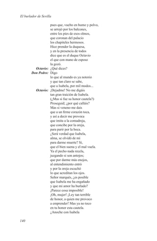 El burlador de Sevilla

             pues que, vuelto en humo y polvo,
             se arrojó por los balcones,
             entre los pies de esos olmos,
             que coronan del palacio
             los chapiteles hermosos.
             Hice prender la duquesa,
             y en la presencia de todos
             dice que es el duque Octavio
             el que con mano de esposo
             la gozó.
	Octavio:	 ¿Qué dices?
	 Don Pedro:	Digo
             lo que al mundo es ya notorio
             y que tan claro se sabe,
             que a Isabela, por mil modos...
	Octavio:	 ¡Dejadme! No me digáis
             tan gran traición de Isabela.
             (¿Mas si fue su honor cautela?)
             Proseguid; ¿por qué calláis?
             Mas si veneno me dais
             que a un firme corazón toca,
             y así a decir me provoca
             que imita a la comadreja,
             que concibe por la oreja,
             para parir por la boca.
             ¿Será verdad que Isabela,
             alma, se olvidó de mí
             para darme muerte? Sí,
             que el bien suena y el mal vuela.
             Ya el pecho nada recela,
             juzgando si son antojos;
             que por darme más enojos,
             al entendimiento entró
             y por la oreja escuchó
             lo que acreditan los ojos.
             Señor marqués, ¿es posible
             que Isabela me ha engañado
             y que mi amor ha burlado?
             ¡Parece cosa imposible!
             ¡Oh, mujer! ¡Ley tan terrible
             de honor, a quien me provoco
             a emprender! Mas ya no toco
             en tu honor esta cautela.
             ¿Anoche con Isabela

140
 