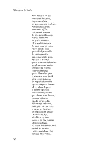 El burlador de Sevilla

                     Aquí donde el sol pisa
                     soñolientas las ondas,
                     alegrando zafiros
                     las que espantaba sombras.
                     Por la menuda arena,
                     unas veces aljófar,
                     y átomos otras veces
                     del sol, que así le adora,
                     oyendo de las aves
                     las quejas amorosas,
                     y los combates dulces
                     del agua entre las rocas,
                     ya con la sutil caña
                     que el débil peso dobla
                     del necio pececillo
                     que el mar salado azota,
                     o ya con la atarraya,
                     que en sus moradas hondas
                     prenden cuantos habitan
                     aposentos de conchas,
                     seguramente tengo
                     que en libertad se goza
                     el alma, que amor áspid
                     no le ofende ponzoña.
                     En pequeñuelo esquife
                     y ya en compañía de otras,
                     tal vez al mar le peino
                     la cabeza espumosa,
                     y cuando más perdidas
                     querellas de amor forman,
                     como de todos río,
                     envidia soy de todas.
                     ¡Dichosa yo mil veces,
                     amor, pues me perdonas,
                     si ya por ser humilde,
                     no desprecias mi choza!
                     Obeliscos de paja,
                     mi edificio coronan
                     nidos; si no, hay cigarras
                     o tortolillas locas.
                     Mi honor conservo en pajas
                     como fruta sabrosa,
                     vidrio guardado en ellas
                     para que no se rompa.

142
 