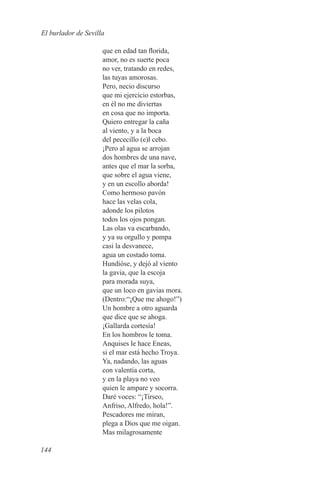El burlador de Sevilla

                     que en edad tan florida,
                     amor, no es suerte poca
                     no ver, tratando en redes,
                     las tuyas amorosas.
                     Pero, necio discurso
                     que mi ejercicio estorbas,
                     en él no me diviertas
                     en cosa que no importa.
                     Quiero entregar la caña
                     al viento, y a la boca
                     del pececillo (e)l cebo.
                     ¡Pero al agua se arrojan
                     dos hombres de una nave,
                     antes que el mar la sorba,
                     que sobre el agua viene,
                     y en un escollo aborda!
                     Como hermoso pavón
                     hace las velas cola,
                     adonde los pilotos
                     todos los ojos pongan.
                     Las olas va escarbando,
                     y ya su orgullo y pompa
                     casi la desvanece,
                     agua un costado toma.
                     Hundióse, y dejó al viento
                     la gavia, que la escoja
                     para morada suya,
                     que un loco en gavias mora.
                     (Dentro:“¡Que me ahogo!”)
                     Un hombre a otro aguarda
                     que dice que se ahoga.
                     ¡Gallarda cortesía!
                     En los hombros le toma.
                     Anquises le hace Eneas,
                     si el mar está hecho Troya.
                     Ya, nadando, las aguas
                     con valentía corta,
                     y en la playa no veo
                     quien le ampare y socorra.
                     Daré voces: “¡Tirseo,
                     Anfriso, Alfredo, hola!”.
                     Pescadores me miran,
                     plega a Dios que me oigan.
                     Mas milagrosamente

144
 