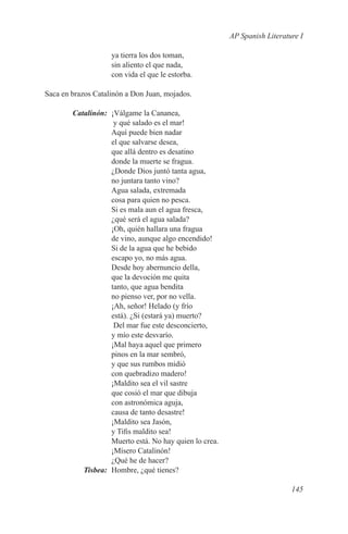 AP Spanish Literature I

                    ya tierra los dos toman,
                    sin aliento el que nada,
                    con vida el que le estorba.

Saca en brazos Catalinón a Don Juan, mojados.

	Catalinón:	 ¡Válgame la Cananea,
              y qué salado es el mar!
             Aquí puede bien nadar
             el que salvarse desea,
             que allá dentro es desatino
             donde la muerte se fragua.
             ¿Donde Dios juntó tanta agua,
             no juntara tanto vino?
             Agua salada, extremada
             cosa para quien no pesca.
             Si es mala aun el agua fresca,
             ¿qué será el agua salada?
             ¡Oh, quién hallara una fragua
             de vino, aunque algo encendido!
             Si de la agua que he bebido
             escapo yo, no más agua.
             Desde hoy abernuncio della,
             que la devoción me quita
             tanto, que agua bendita
             no pienso ver, por no vella.
             ¡Ah, señor! Helado (y frío
             está). ¿Si (estará ya) muerto?
              Del mar fue este desconcierto,
             y mío este desvarío.
             ¡Mal haya aquel que primero
             pinos en la mar sembró,
             y que sus rumbos midió
             con quebradizo madero!
             ¡Maldito sea el vil sastre
             que cosió el mar que dibuja
             con astronómica aguja,
             causa de tanto desastre!
             ¡Maldito sea Jasón,
             y Tifis maldito sea!
             Muerto está. No hay quien lo crea.
             ¡Mísero Catalinón!
             ¿Qué he de hacer?
	Tisbea:	 Hombre, ¿qué tienes?

                                                                     145
 