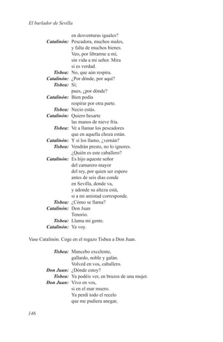 El burlador de Sevilla

             en desventuras iguales?
	Catalinón:	 Pescadora, muchos males,
             y falta de muchos bienes.
             Veo, por librarme a mí,
             sin vida a mi señor. Mira
             si es verdad.
	Tisbea:	 No, que aún respira.
	Catalinón:	 ¿Por dónde, por aquí?
	Tisbea:	 Sí;
             pues, ¿por dónde?
	Catalinón:	 Bien podía
             respirar por otra parte.
	Tisbea:	 Necio estás.
	Catalinón:	 Quiero besarte
             las manos de nieve fría.
	Tisbea:	 Ve a llamar los pescadores
             que en aquella choza están.
	Catalinón:	 Y si los llamo, ¿vernán?
	Tisbea:	 Vendrán presto, no lo ignores.
             ¿Quién es este caballero?
	Catalinón:	 Es hijo aqueste señor
             del camarero mayor
             del rey, por quien ser espero
             antes de seis días conde
             en Sevilla, donde va,
             y adonde su alteza está,
             si a mi amistad corresponde.
	Tisbea:	 ¿Cómo se llama?
	Catalinón:	 Don Juan
             Tenorio.
	Tisbea:	 Llama mi gente.
	Catalinón:	 Ya voy.

Vase Catalinón. Coge en el regazo Tisbea a Don Juan.

	Tisbea:	 Mancebo excelente,
             gallardo, noble y galán.
             Volved en vos, caballero.
	 Don Juan:	 ¿Dónde estoy?
	Tisbea:	 Ya podéis ver, en brazos de una mujer.
	 Don Juan:	 Vivo en vos,
             si en el mar muero.
             Ya perdí todo el recelo
             que me pudiera anegar,

146
 
