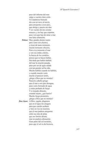 AP Spanish Literature I

             pues del infierno del mar
             salgo a vuestro claro cielo.
             Un espantoso huracán
             dio con mi nave al través,
             para arrojarme a esos pies,
             que abrigo y puerto me dan.
             Y en vuestro divino oriente
             renazco, y no hay que espantar,
             pues veis que hay de amar a mar
             una letra solamente.
	Tisbea:	 Muy grande aliento tenéis
             para venir (sin aliento),
             y (tras) de tanto tormento,
             mucho tormento ofrecéis;
             Pero si es tormento el mar
             y son sus ondas crüeles,
             la fuerza de los cordeles,
             pienso que os hacen hablar.
             Sin duda que habéis bebido
             del mar la oración pasada,
             pues por ser de agua salada
             con tan grande sal ha sido.
             Mucho habláis cuando no habláis,
             y cuando muerto venís
             mucho al parecer sentís,
             ¡plega a Dios que no mintáis!
             Parecéis caballo griego
             que el mar a mis pies desagua,
             pues venís formado de agua
             y estáis preñado de fuego.
             Y si mojado abrasáis,
             estando enjuto, ¿qué haréis?
             Mucho fuego prometéis,
             ¡plega a Dios que no mintáis!
	 Don Juan:	 A Dios, zagala, pluguiera
             que en el agua me anegara
             para que cuerdo acabara
             y loco en vos no muriera;
             que el mar pudiera anegarme
             entre sus olas de plata
             que sus límites desata,
             mas no pudiera abrasarme.
             Gran parte del sol mostráis,
             pues que el sol os da licencia,

                                                                   147
 