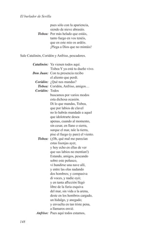 El burlador de Sevilla

          pues sólo con la apariencia,
          siendo de nieve abrasáis.
	Tisbea:	 Por más helado que estáis,
          tanto fuego en vos tenéis,
          que en este mío os ardéis.
          ¡Plega a Dios que no mintáis!

Sale Catalinón, Coridón y Anfriso, pescadores.

	Catalinón:	 Ya vienen todos aquí.
             Tisbea Y ya está tu dueño vivo.
	 Don Juan:	 Con tu presencia recibo
             el aliento que perdí.
	Coridón:	 ¿Qué nos mandas?
	Tisbea:	 Coridón, Anfriso, amigos…
	Coridón:	Todos
             buscamos por varios modos
             esta dichosa ocasión.
             Di lo que mandas, Tisbea,
             que por labios de clavel
             no lo habrás mandado a aquel
             que idolotrarte desea
             apenas, cuando al momento,
             sin cesar, en llano o sierra,
             surque el mar, tale la tierra,
             pise el fuego (y pare) el viento.
	Tisbea:	 (¡Oh, qué mal me parecían
             estas lisonjas ayer,
             y hoy echo en ellas de ver
             que sus labios no mentían!)
             Estando, amigos, pescando
             sobre este peñasco,
             vi hundirse una nave allí,
             y entre las olas nadando
             dos hombres; y compasiva
             di voces, y nadie oyó;
             y en tanta aflicción llegó
             libre de la furia esquiva
             del mar, sin vida a la arena,
             deste en los hombros cargado,
             un hidalgo, y anegado;
             y envuelta en tan triste pena,
             a llamaros envié.
	Anfriso:	 Pues aquí todos estamos,

148
 