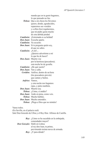 AP Spanish Literature I

             manda que en tu gusto hagamos,
             lo que pensado no fue.
	Tisbea:	 Que a mi choza los llevemos
             quiero, donde, agradecidos,
             reparemos sus vestidos
             y a ellos (los) regalaremos,
             que mi padre gusta mucho
             de esta debida piedad.
	Catalinón:	 ¡Extremada es su beldad!
	 Don Juan:	 Escucha aparte.
	Catalinón:	 Ya escucho.
	 Don Juan:	 Si te pregunta quién soy,
             di que no sabes.
	Catalinón:	 ¡A mí!...
             ¿Quieres advertirme a mí
             lo que he de hacer?
	 Don Juan:	 Muerto voy
             por la hermosa (pescadora);
             esta noche he de gozalla.
	Catalinón:	 ¿De qué suerte?
	 Don Juan:	 Ven y calla.
	Coridón:	 Anfriso, dentro de un hora
             (los pescadores prevén)
             que canten y bailen.
	Anfriso:	Vamos,
             y esta noche nos hagamos
             rajas, y palos también.
	 Don Juan:	 Muerto soy.
	Tisbea:	 ¿Cómo, si andáis?
	 Don Juan:	 Ando en pena, como veis.
	Tisbea:	 Mucho habláis.
	 Don Juan:	 Mucho entendéis.
	Tisbea:	 ¡Plega a Dios que no mintáis!

Vanse todos.
(En Sevilla, en el palacio real)
Sale Don Gonzalo de Ulloa y el Rey Don Alfonso de Castilla.

	Rey:	 ¿Cómo os ha sucedido en la embajada,
                comendador mayor?
	 Don Gonzalo:	 Hallé en Lisboa
                al rey don Juan, tu primo,
                previniendo treinta naves de armada.
	Rey:	 ¿Y para dónde?

                                                                           149
 