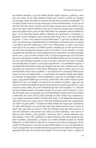 AP Spanish Literature I

que hobiese menester, y que les habían llevado ciertas mujeres y gallinas y otras
cosas de comer. Yo fui, Muy Poderoso Señor, por la tierra y señorío de Cempoal
tres jornadas, donde de todos los naturales fui muy bien rescebido y hospedado. Y a
la cuarta jornada entré en una provincia que se llama Sienchimalem, en que hay en
ella una villa muy fuerte y puesta en recio lugar, porque está en una ladera de una
sierra muy agra y para la entrada no hay sino un paso de escalera que es imposible
pasar sino gente de pie y aun con farta dificultad si los naturales quieren defender el
paso. Y en lo llano hay muchas aldeas y alquerías de a quinientos y a trecientos y a
ducientos vecinos labradores, que serán por todos hasta cinco o seis mill hombres
de guerra. Y esto es del señorío de aquel Muteeçuma. Y aquí me rescibieron muy
bien y me dieron muy cumplidamente los bastimentos nescesarios para mi camino,
y me dijeron que bien sabían que yo iba a ver a Muteeçuma, su señor; y que fuese
cierto que él era mi amigo y les había inviado a mandar que en todo caso me hicie-
sen muy buen acogimiento, porque en ello le servirían. Y yo les satisfice a su buen
comedimiento diciendo que Vuestra Majestad tenía noticia dél y me había mandado
que le viese, y que yo no iba a más de verle. Y así pasé un puerto que está el fin desta
provincia, que pusimos nombre el Puerto del Nombre de Dios por ser el primero que
en estas tierras habíamos pasado, el cual es tan agro y alto que no lo hay en España
otro tan dificultoso de pasar, el cual pasé seguramente y sin contradición alguna. Y
a la bajada del dicho puerto están otras alquerías de una villa y fortaleza que se dice
Teixuacan que ansimismo era del dicho Muteeçuma, que no menos que de los de
Sienchimalem fuimos bien rescibidos. Y nos dijeron de la voluntad de Muteeçuma
lo que los otros nos habían dicho, y yo ansimismo los satisfecí. Desde aquí anduve
tres jornadas de despoblado y tierra inhabitable a causa de su esterilidad y falta de
agua y muy grand frialdad que en ella hay, donde Dios sabe cuánto trabajo la gente
padesció de sed y de hambre, en especial de un turbión de piedra y agua que nos
tomó en el dicho despoblado de que pensé que pereciera mucha gente de frío, y ansí
muríeron ciertos indios de la isla Fernandina que iban mal arropados. Y a cabo des-
tas tres jornadas pasamos otro puerto aunque no tan agro como el primero, y en lo
alto dél estaba una torre pequeña casi como humilladero donde tenían ciertos ídolos
y alderredor de la torre más de mill carretadas de leña cortada muy compuesta, a
cuyo respeto le posimos nombre el Puerto de la Leña. Y a la bajada del dicho puerto
entre unas sierras muy agras está un valle muy poblado de gente que, segúnd pares-
ció, debía ser gente pobre. Y después de haber andado dos leguas por la población
sin saber della llegué a un asiento algo más llano donde paresció estar el señor de
aquel valle, que tenía las mejores y más bien labradas casas que hasta entonces en
esta tierra habíamos visto porque eran todas de cantería labradas y muy nuevas. Y
había en ellas muchas y muy grandes y hermosas salas y muchos aposentos muy
bien obrados. Y este valle y población se llama Caltanmy. Del señory gente fui muy
bien rescebido y aposentado, y después de le haber hablado de parte de Vuestra
Majestad y le haber dicho la cabsa de mi venida en estas partes le pregunté si él era
vasallo de Muteeçuma o si era de otra parcialidad alguna, el cual, casi admirado de
lo que le preguntaba me respondió diciendo que quién no era vasallo de Muteeçuma,
queriendo decir que allí era señor del mundo. Yo le torné aquí a decir y replicar el

                                                                                    15
 
