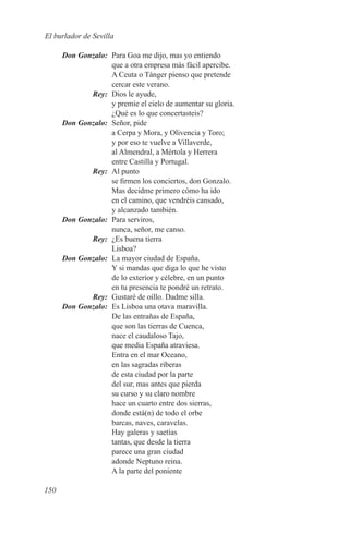 El burlador de Sevilla

	 Don Gonzalo:	 Para Goa me dijo, mas yo entiendo
                que a otra empresa más fácil apercibe.
                A Ceuta o Tánger pienso que pretende
                cercar este verano.
	Rey:	 Dios le ayude,
                y premie el cielo de aumentar su gloria.
                ¿Qué es lo que concertasteis?
	 Don Gonzalo:	 Señor, pide
                a Cerpa y Mora, y Olivencia y Toro;
                y por eso te vuelve a Villaverde,
                al Almendral, a Mértola y Herrera
                entre Castilla y Portugal.
	Rey:	 Al punto
                se firmen los conciertos, don Gonzalo.
                Mas decidme primero cómo ha ido
                en el camino, que vendréis cansado,
                y alcanzado también.
	 Don Gonzalo:	 Para serviros,
                nunca, señor, me canso.
	Rey:	 ¿Es buena tierra
                Lisboa?
	 Don Gonzalo:	 La mayor ciudad de España.
                Y si mandas que diga lo que he visto
                de lo exterior y célebre, en un punto
                en tu presencia te pondré un retrato.
	Rey:	 Gustaré de oíllo. Dadme silla.
	 Don Gonzalo:	 Es Lisboa una otava maravilla.
                De las entrañas de España,
                que son las tierras de Cuenca,
                nace el caudaloso Tajo,
                que media España atraviesa.
                Entra en el mar Oceano,
                en las sagradas riberas
                de esta ciudad por la parte
                del sur, mas antes que pierda
                su curso y su claro nombre
                hace un cuarto entre dos sierras,
                donde está(n) de todo el orbe
                barcas, naves, caravelas.
                Hay galeras y saetías
                tantas, que desde la tierra
                parece una gran ciudad
                adonde Neptuno reina.
                A la parte del poniente

150
 