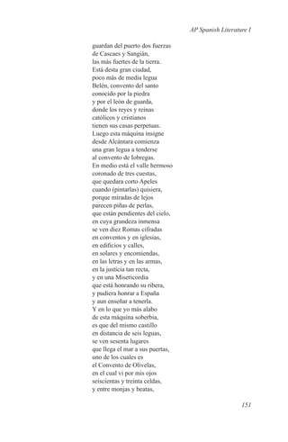AP Spanish Literature I

guardan del puerto dos fuerzas
de Cascaes y Sangián,
las más fuertes de la tierra.
Está desta gran ciudad,
poco más de media legua
Belén, convento del santo
conocido por la piedra
y por el león de guarda,
donde los reyes y reinas
católicos y cristianos
tienen sus casas perpetuas.
Luego esta máquina insigne
desde Alcántara comienza
una gran legua a tenderse
al convento de Iobregas.
En medio está el valle hermoso
coronado de tres cuestas,
que quedara corto Apeles
cuando (pintarlas) quisiera,
porque miradas de lejos
parecen piñas de perlas,
que están pendientes del cielo,
en cuya grandeza inmensa
se ven diez Romas cifradas
en conventos y en iglesias,
en edificios y calles,
en solares y encomiendas,
en las letras y en las armas,
en la justicia tan recta,
y en una Misericordia
que está honrando su ribera,
y pudiera honrar a España
y aun enseñar a tenerla.
Y en lo que yo más alabo
de esta máquina soberbia,
es que del mismo castillo
en distancia de seis leguas,
se ven sesenta lugares
que llega el mar a sus puertas,
uno de los cuales es
el Convento de Olivelas,
en el cual vi por mis ojos
seiscientas y treinta celdas,
y entre monjas y beatas,

                                                     151
 