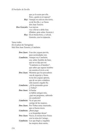 El burlador de Sevilla

                que yo lo aceto por ella.
                Pero, ¿quién es el esposo?
	Rey:	 Aunque no está en esta tierra,
                es de Sevilla, y se llama
                don Juan Tenorio.
	 Don Gonzalo:	 Las nuevas
                voy a llevar a doña Ana.
                (Dadme, gran señor, licencia.)
	Rey:	 Id en buena hora, y volved,
                Gonzalo, con la respuesta.

Vanse todos
(En la plaza de Tarragona)
Sale Don Juan Tenorio y Catalinón.

	 Don Juan:	 Esas dos yeguas prevén,
             pues acomodadas son.
	Catalinón:	 Aunque soy Catalinón,
             soy, señor, hombre de bien,
             que no se dijo por mí:
             “Catalinón es el hombre”;
             que sabes que aquese nombre
             me asienta al revés a mí.
	 Don Juan:	 Mientras que los pescadores
             van de regocijo y fiesta,
             tú las dos yeguas apresta,
             que de sus pies voladores
             sólo nuestro engaño fío.
	Catalinón:	 ¿Al fin pretendes gozar
             a Tisbea?
	 Don Juan:	 Si burlar
             es hábito antiguo mío,
             ¿qué me preguntas, sabiendo
             mi condición?
	Catalinón:	 Ya sé que eres
             castigo de las mujeres.
	 Don Juan:	 Por Tisbea estoy muriendo,
             que es buena moza.
	Catalinón:	 ¡Buen pago
             a su hospedaje desea!
	 Don Juan:	 Necio, lo mismo hizo Eneas
             con la reina de Cartago.
	Catalinón:	 Los que fingís y engañáis
             las mujeres desa suerte,

154
 